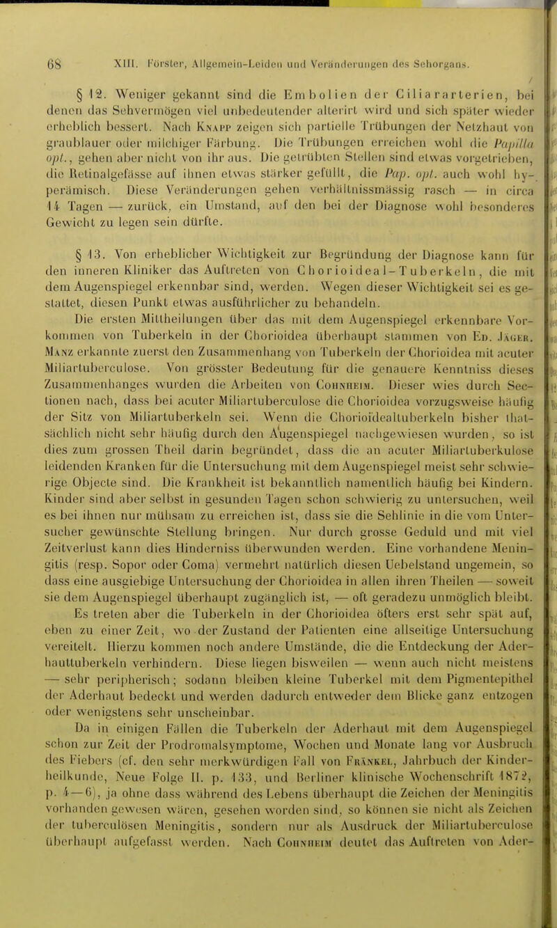 § 12. Weniger gekannt sind die Embolien der C iiia rarterien, bei denen das Sehvermögen viel unbedeutender alterirt wird und sich spater wieder erheblich bessert. Nach Knapp zeigen sich partielle Trübungen der Netzhaut von graublauer oder milchiger Färbung, üie Trübungen erreichen wohl die Puißilla opl., gehen aber nicht von ihr aus. Die getrübten Stellen sind etwas vorgetrieben, die RetinaIgefasse auf ihnen etwas stärker gefüllt, die Pap. opt. auch wohl hy- perämisch. Diese Veränderungen gehen verhältnissmässig rasch — in circa 14 Tagen — zurück, ein Umstand, ai'f den bei der Diagnose wohl besonderes Gewicht zu legen sein dürfte. § 13, Von erheblicher Wichtigkeit zur Begründung der Diagnose kann für den inneren Kliniker das Auftietcn von C h or ioidea 1-T uberkeln , die mit dem Augenspiegel erkennbar sind, werden. Wegen dieser Wichtigkeit sei es ge- stattet, diesen Punkt etwas ausführlicher zu behandeln. Die ersten Mittheilungen über das mit den» Augenspiegel erkennbare Vor- konmien von Tuberkeln in der Chorioidea überhaupt stammen von Ed. Jäghr. Manz erkannte zuerst den Zusammenhang von Tuberkeln der Chorioidea mit acuter Miliartuberculose. Von grösster Bedeutung für die genauere Kenntniss dieses Zusammenhanges wurden die Arbeiten von Coiinhkim. Dieser wies durch Sec- tionen nach, dass bei acuter Miliartuberculose die Chorioidea vorzugsweise häufig der Sitz von Miliartuberkeln sei. Wenn die ChorioideaUuberkeln bisher ihat- sächlich nicht sehr häufig durch den Augenspiegel nachgewiesen wurden, so ist dies zum grossen Theil darin begründet, dass die an acuter Miliartuberkulose leidenden Kranken für die Untersuchung mit dem Augenspiegel meist sehr schw ie- rige Objecte sind. Die Krankheit ist bekanntlich namentlich häufig bei Kindern. Kinder sind aber selbst in gesunden Tagen schon schwierig zu untersuchen, weil es bei ihnen nur mühsam zu err eichen ist, dass sie die Sehlinie in die vom Unter- suclier gevk'ünschte Stellung bringen. Nur durch grosse Geduld und mit viel Zeitverlust kann dies Hinderniss überwunden werden. Eine vorhandene Menin- gitis (resp. Sopor oder Coma) vermehrt natürlich diesen Uebelstand ungemein, so dass eine ausgiebige Untersuchung der Chorioidea in allen ihren Theilen — soweit sie dem Augenspiegel überhaupt zugänglich ist, — oft geradezu unmöglich bleibt. Es treten aber die Tuberkeln in der Chorioidea öfters erst sehr spät auf, eben zu einer Zeit, wo der Zustand der Patienten eine allseitige Untersuchung vereitelt. Hierzu kommen noch andere Umstände, die die Entdeckung der Adcr- hauttuberkeln verhindern. Diese liegen bisweilen — wenn auch nicht meistens — sehr peri[)herisch; sodann bleiben kleine Tuberkel mit dem Pigmentepithel der Aderhaut bedeckt und werden dadurch entweder dem Blicke ganz entzogen oder wenigstens sehr unscheinbar. Da in einigen Fällen die Tuberkeln der Aderhaut mit dem Augenspiegel schon zur Zeit der Prodromalsymptome, Wochen und Monate lang vor Ausbruch des Fiebers (cf. den sehr merkwürdigen Fall von Fräxkel, Jahrbuch der Kinder- heilkunde, Neue Folge II. p. 'i;}3, und Berliner klinische Wochenschrift 1872, p. 4—6), ja ohne dass während des Lebens Uberhaupt die Zeichen der Meningitis vorhanden gewesen wären, gesehen worden sind, so können sie nicht als Zeichen der tuberculöscn Meningitis, sondern nur als Ausdruck der Miliartuberculose überhaupt aufgefasst werden. Nach Cohnheim deutet das Auftreten von Ader-