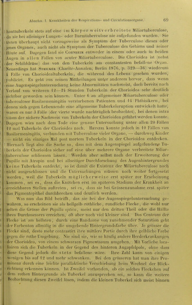 Absclin. I. Kinnklieitoii dcM' R(\s|jiiiilions- iiiul Circulalionsorgane. 69 liaultuherkeln stets auf eine im Körper w ei l v e r b re i te te Miliarluberculose, da sie bei alleiniger Luni;en- oder Darintuberculose nie aiil'iiprunden wurden. Sie treten überhaupt nicht vorzugsweise als Symptom der Tuberculose dieses oder j jenes Organes, auch nicht als Symptom der Tuberculose des Gehirns und seiner' ' Häute auf. Dagegen fand sie Gohnueim entweder in einem oder auch in beiden ' Augen in allen Fällen von acuter Miliartuberculose. Die Chorioidea ist (nebst ' .der Schilddrüse) das von den Tuberkeln am constantesten befallene Organ. * Neuerdings hat Stricker (Charite-Annalen, Berlin 1876, p. 329—36) wiederum 4 Fälle von Chorioidealtuberkelu, die während des Lebens gesehen wurden, ipublicirt. Es geht aus seinen Mittheilungen untpr anderem hervor, dass wenn ' .eine Augenspiegeluntersuchuug keine Abnormitäten nachweist, doch bereits nach ' Verlauf vou weiteren 12—24 Stunden Tuberkeln der Ghorioidea sehr deutlich :sichtbar geworden sein können. Unter 6 an allgemeiner Miliartuberculose oder ituberculöser Basilarmeuingitis verstorbenen Patienten und '14 Phthisikern , bei  .denen sich gegen Lebensende eine allgemeine Tuberkeleruption entwickelt hatte, • waren es nur 3 Fälle (der vierte wurde nachträglich beobachtet), bei denen intra ■ vilam der sichere Nachweis von Tuberkeln der Ghorioidea geführt werden konnte. ' Dagegen wies nach dem Tode eine genaue Untersuchung unter allen 20 Fällen ■12 mal Tuberkeln der Chorioidea nach. Heinzel konnte jedoch in 10 Fällen von 5 Basilarmeuingitis, verbunden mit Tuberculose vieler Organe, — durchweg Kiuder — nicht ein einziges Mal post mortem Tuberkeln in der Chorioidea entdecken. ' I Hiernach liegt also die Sache so, dass mit dem Augenspiegel aufgefundene Tu- ' I berkein der Chorioidea sicher auf eine über mehrere Organe verbreitete Miliar- ■ I tuberculose schliessen lassen. Werden aber selbst nach der Erweiterung der ■ 1 Pupille mit Atropin und bei allseitiger Durchforschung des Augenhintergrundes ' Ikeine Tuberkeln entdeckt, so ist damit die Existenz der Miliartuberculose noch ■ 1 nicht ausgeschlossen und die Uiitersucliungen müssen noch weiter fortgesetzt ' werden, weil die Tuberkeln möglicherweise erst später zur Erscheinung  ikommen, sei es, dass die Knötchen erst im späteren Stadium der Krankheit an ' .erreichbaren Stellen auftreten, sei es, dass sie bei Grössenzunahme erst später 1 • das Pigmentepithel durchbrechen und deutlich werden. Was nun das Bild betrifft, das sie bei der Augenspiegeluntersuchung ge- . währen, so erscheinen sie als hellgelb röthliche, rundliche Flecke, die wohl nur 2 ; selten die Grösse der Papilla optica, meist nur den dritten Theil oder die Hälfte - I ihres Durchmessers erreichen, oft aber noch viel kleiner sind. Das Centrum der i i Flecke ist am hellsten, durch eine Randzone von zunehmender Saturation geht 'I I der Farbenion allmälig in die umgebende Hinlergrundsfarbe über. Je grösser die !i Flecke sind, desto mehr contrastirt ihre mittlere Partie durch ihre gelbliche Farbe ; gegen die rothe Umgebung. Nie sind sie, wie so häufig andere Herderkrankungen 1 ' der Chorioidea, von einem schwarzen Pigmentsaum umgeben. Mit Vorliebe loca- ti lisiren sich die Tuberkeln in der Gegend des hinteren Augapfelpols, ohne dass - 'diese Gegend jedoch die stets befallene wäre. Ihre Zahl kann von einigen (, Wenigen bis auf 12 und mehr schwanken. Bei den grösseren hat man ihre Pre- is niinenz durch eine leichte parallaktische Verschiebung beim Wechsel der Blick- n I richtung erkennen können. Ist Zweifel vorhanden, ob ein solches Fleckchen auf ;e 'dem i-othen Hintei'grunde als Tuberkel anzusprechen sei, so kann die weitere iv Beobachtung diesen Zweifel lösen, indem die kleinen Tuberkel sich meist binnen