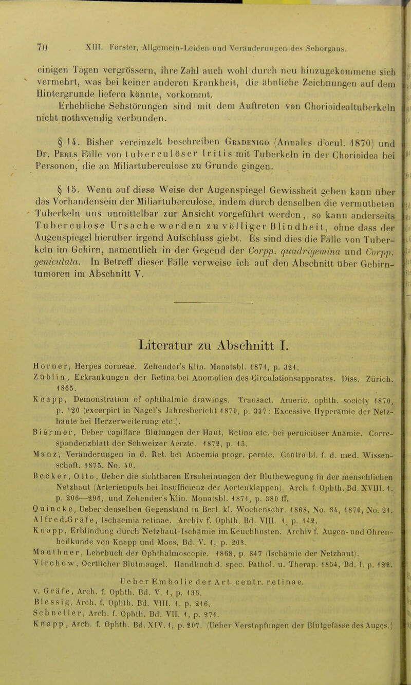 einigen Tagen vergi össern, ihre Zahl auch wohl durch neu hinzugekommene sirli vermehrt, was bei keiner anderen KninkheiL, die ähnliche Zeichnungen auf dvui Hinlergrunde liefern könnle, voikoininl. Erhebliche Sehslörungen sind mit dem Auftreten von Chorioidealtuberkeln nicht nolhwendig verbunden. § 14. Bisher vereinzelt beschreiben Gkadenigo (Annalr-s d'ocul. 1870) und Dr. Pkih.s Falle von tuberculöser Iritis mit Tuberkeln in der Chorioidea bei Personen, die au Miliartuberculose zu Grunde gingen. § 15. Wenn auf diese Weise der Augenspiegel Gewissheit geben kann über das Vorhandensein der Miliartuberculose, indem durch denselben die vermutheten Tuberkeln uns unmittelbar zur Ansicht vorgeführt werden, so kann anderseits Tuberculose Ursache werden zu völliger Blindheit, ohne dass der Augenspiegel hierüber irgend Aufschluss giebt. Es sind dies die Fälle von Tuber- keln im Gehirn, namentlich in der Gegend der Coiyp. quadrigemina und Corpp. geniculata. In Betreff dieser Fälle verweise ich auf den Abschnitt über Gehirn- tumoren im Abschnitt V. Literatur zu Abschnitt I. Horner, Herpes corneae. Zehender's Klin. Monalsbl. 1871, p. 321. Züblin, Erkrankungen der Retina bei Anomalien des Circulationsapparates. Diss. Zürich. 1865. Knapp, Demonstration of ophtbalmic drawings. Transact. Americ. ophth. sociely 1870, p. 120 (excerpirt in Nagel's Jahresboriclit 1 870, p. 337: Excessive Hyperämie der Nelz- häute bei Herzerweiterung etc.). Biermer, Ueber capilläre Blutungen der Haut, Retina etc. bei perniciöser Anämie. Corre- spondenzblatt der Schweizer Acrzte. 1879, p. 15. Manz', Veränderungen in d. Ret. bei Anaeniia progr. pernic. Centralbi. f. d. med. Wissen- schaft. 1875. No. 40. Becker, Otto, Ueber die sichtbaren Erscheinungen der Blulbewegung in der menschlichen Netzhaut (Arterienpuls bei Insufficienz der Aortenklappen). Arch f. Ophlh. Bd. XVIII. 1. p. 206—296, und Zehender's lilin. Monalsbl. 1871, p. 380 fl'. Quincke, lieber denselben Gegenstand in Berl. kl. Wochenschr. 1868, No. 34, 1870, No. 21. AI fred,Gräfe, Ischaemia retinae. Archiv f. Ophth. Bd. VHI. 1, p. 142. Knapp, Erblindung durch Netzhaut-Ischämie im Keuchhusten. Archiv f. .Augen-und Ohren- heilkunde von Knapp und Moos, Bd. V. 1, p. 203. Mauihner, Lehrbuch der Ophthalmoscopie. 1868, p. 847 (Ischämie der Netzhaut). Virchow, Oertlicher Blutmangel. Handbuch d. spec. Pathol. u. Therap. 1854, Bd. I. p. 192. U e b e r E m b 0 1 i c d e r A r t. c e n t r. retinae, v. Gräfe, Arch. f. Ophth. Bd. V. 1, p. 136. Blessig, Arch. f. Ophth. Bd. VIII. 1, p. 216. Schneller, Arch. f. Ophth. Bd. VII. 1, p. 271. Knapp, Arch. f. Ophth. Bd. XIV. 1, p.207. (Ueber Verstopfungen der Blutgefässe des Augqs.)