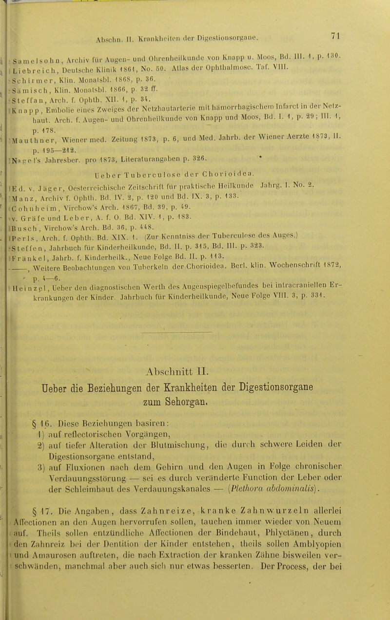 Samcisohn, Archiv für Augeu- und Olirenlidlkiindo von Knapp u. Moos, Bd. III. 1, [). 130. Liebreich, Deutsche Klinik 1861, No. fiO. Alias der üphlhalmosc. Tal'. Vlll. Sch inner, Klin. Monalsbl. 1868, p. 36. Sä misch, Klin. Monatsbl. -1866, p. 32 ff. Steffan, Arch. f. Ophlh. XII. 1, p. 34. i K n a p p , Emholie eines Zweii^cs der Netzhautarterie mit hämorrhagischem Infarct in der Netz- haut. Arch. f. Augen- und Ohrenheilkunde von Knapp und Moos, Bd. 1. 1, p. 29 ; III. 1, p. -178. •Mauthner, Wiener med. Zeitung 1873, p. 6, und Med. Jahrb. der Wiener Aerzte 1 873, 11. p. 195—212. :Na?cl's Jahresber. pro 1873, Literalurangaben p. 326. U eb c r T u b e r c u 10s e d er C h o r i o i d e a. IE d. V. .1 äge r. Oesterreichische Zeilschrift für praktische Heilkunde Jahrg. 1. No. 2. •Manz, Archiv f. Ophlh. Bd. IV. 2, p. 120 und Bd. IX. 3, p. 133. (Cohnheim, Vircliow's Arch. 1867, Bd. 39, p. A9. >v. Gräfe und Leber, A. f. 0. Bd. XiV. 1, p. 183. IBusch , Virehow's Arch. Bd. 36, p. 418. IPcrls, Arch. f. Ophlh. Bd. XIX. 1. (Zur Kennlniss der Tuberculose des Auges.) ?Steffen, Jahrbuch für Kinderheilkunde, Bd. II. p. 315, Bd. III. p. 323. IKränkel, .lahrb. f. Kinderheilk., Neue Folge Bd. II. p. 113. ^ Weitere Beobachtungen von Tuberkeln der Chorioidea. Berl. klin. Wochenschrift 1872, ' p. 4—6. ! Hei n zpl, Ueber den diagnostischen Werth des Augenspiegelbefundes bei inlracranieilen Er- krankungen der Kinder. Jahrbuch für Kinderheilkunde, Neue Folge VIII. 3, p. 331. Abschnitt II. Ueber die Beziehungen der Krankheiten der Digestionsorgane zum Sehorgan. §16. Diese Beziehungen basircn: 1) auf reflcclofischen Vorgängen, 2) auf liefer Alleralion der Blulmiscliung, die durch schwere Leiden der Digeslionsorgane entstand, 3) auf Fluxionen nach dem Gehirn und den Augen in Folge chronischer Verdauungsslörung — sei es durch veränderle Function der Leber oder der Schleimhaut des Verdauungskanales — [Plethora (ibdominalis). §17. Die Angaben , dass Zahnreize, k ranke Zahn wurzeln allerlei . Afleclionen an den Augen hervorrufen sollen, tauchen immer wieder von Neuem • auf. Theils sollen entzündliche An'cclionen der Bindehaut, Phlyctänen, durch ( den Zahnreiz bei der Dentition der Kinder entstehen, theils sollen Amblyopien 'und Amaurosen auftreten, die nach Extraction der kranken Zähne bisweilen ver- schwanden, manchmal aber auch sich nur etwas besserten. DerProcess, der bei