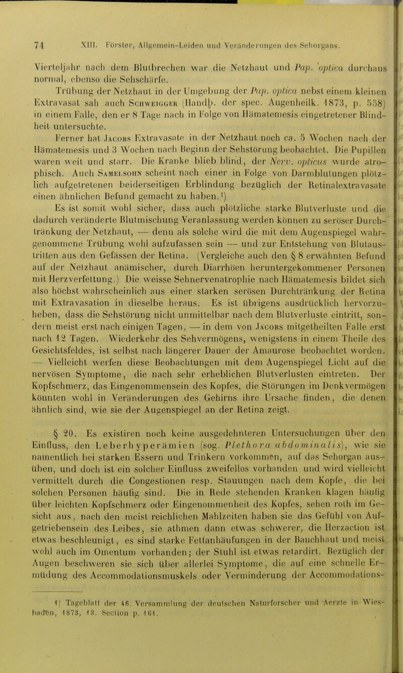 Vierteljuhi' naoli dorn Blulbrei-hen war die Nelzhaul und Pap. 'optica durchaus normal, obonso die Seliscliürle. Trübiuiij; der Nelzhaul in der Umgebung der Pap. uj)llai nebsl einem kleinen Extravasal sah auch SciiwEUiGHii (Uandb. der spec. Augenheiik. 1873, p. i5;j8) in einem Falle, den er 8 Tage nach in Folge von Ilämalemesis eingetretener Blind- heit unlersuchle. Ferner hat Jacobs Extravasate in der Netzhaut noch ca. 5 Wochen nach der Hämatemesis und 3 Wochen nach Beginn der Sehstörung beobachtet. Die Pupillen waren weil und starr. Die Kranke blieb blind, der Nerv, oplicua wurde atro- phisch. Auch Samei.sohn scheint nach einer in Folge von Darmblutungen plötz- lich aufgetretenen beiderseitigen Erblindung bezüglich der Retinalextravasale einen ähnlichen Befund gemacht zu haben.') Es ist somit wohl sicher, dass auch plötzliche starke Blutverluste und die dadurch veränderte Blulmischung Veranlassung werden können zu seröser Durch- Iränkung der Nelzhaul, — denn als solche wird die mit dem Augenspiegel wahr- genommene Trübung wohl aufzufassen sein — und zur Entstehung von Blulaus- Irill.en aus den Gefässen der Retina. (Vergleiche auch den § 8 erwähnten Befund auf der Netzhaut anämischer, durch Diarrhöen heruntergekommener Personen mit Herzverfettung.) Die weisse Sehnervenatrophie nach Hämatemesis bildet sich also höchst wahrscheinlich aus einer starken serösen Durchlränkung der Retina mit Extravasalion in dieselbe heraus. Es ist übrigens ausdrücklich hervorzu- heben, dass die Sehslörung nicht unmitlelbar nach dem Blutverluste eintritt, son- dern meist erst nach einigen Tagen, — in dem von Jacobs milgelheillen Falle erst nach 12 Tagen. Wiederkehr des Sehvermögens, wenigstens in einem Theile des Gesichtsfeldes, ist selbst nach längerer Dauer der Amaurose beobachtet worden. — Vielleicht werfen diese Beobachtungen mit dem Augenspiegel Licht auf die nervösen Symptome, die nach sehr erheblichen Blutverlusten eintreten. Der Kopfschmerz, das Eingenommensein des Kopfes, die Störungen im Denkvermögen könnten wohl in Veränderungen des Gehirns ihre Ursache finden, die denen ähnlich sind, wie sie der Augenspiegel an der Retina zeigt. § 20. Es existiren noch keine ausgedehnleren Untersuchungen über den Einfluss, den Leberhyperämien (sog. Plethora abdominalis), wie sie namentlich bei starken Essern und Trinkern vorkommen, auf das Sehorgan aus- üben, und doch ist ein solcher EinQuss zweifellos vorhanden und wird vielleicht vermittelt durch die Congeslionen resp. Stauungen nach dem Kopfe, die bei solchen Personen häufig sind. Die in Rede stehenden Kranken klagen häufig über leichten Kopfschmerz oder Eingenou)menheit des Kopfes, sehen rolh im Ge- sicht aus, nach den meist reichlichen Mahlzeiten haben sie das Gefühl von Auf- gelriebensein des Leibes, sie alhmen dann etwas schwerer, die Herzaction ist etwas beschleunigt, es sind starke Fetlanhäufungen in der Bauchhaut und meist wohl auch im Omentum vorhanden; der Stuhl ist etwas relardirt. Bezüglich der Augen beschweren sie sich über allerlei Symptome, die auf eine schnelle Er- müdung des Accommodalionsmuskels oder Verminderung der Accommodations- 1) Tageblatt der 4fi. Versammlung der deulsclien Naturforscher und Aerzte in Wies- badi6n, 1873, 13. Seclion p. 161.