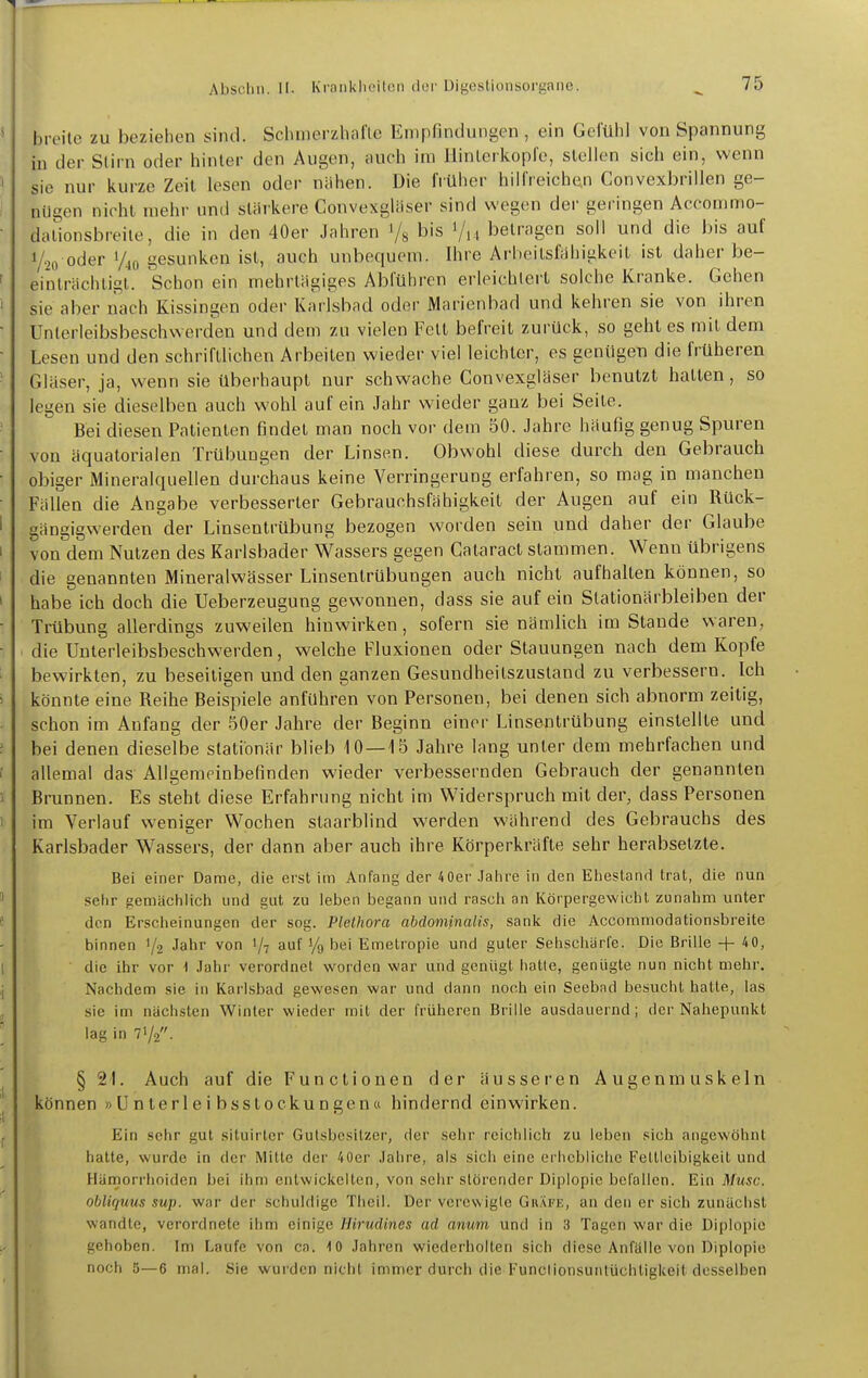 breite zu beziehen sind. Sclunerzhaflc Empfindungen , ein Gefülil von Spannung in der Stirn oder hinter den Augen, nuch im llinleikopfe, stellen sich ein, wenn sie nur iiurze Zeit lesen oder nähen. Die IVüher hiirreiche.n Convexbrillen ge- nügen nicht mehr und stiiikere Convexgliiser sind wegen der geringen Accommo- dationsbreiie, die in den 40er Jahren i/g bis Vm betragen soll und die bis auf Yio oder 1/40 gesunken ist, auch unbequem. Ihre Arheilsliihickeit ist daher be- einlrächligl. Schon ein mehrtägiges Abführen erleichtert solche Kranke. Gehen sie aber nach Kissingen oder Karlsbad oder Marienbad und kehren sie von ihren Unterleibsbeschwerden und dem zu vielen Fett befreit zurück, so geht es mit dem Lesen und den schriftlichen Arbeiten wieder viel leichter, es genügen die früheren Gläser, ja, wenn sie überhaupt nur schwache Convexgläser benutzt hatten, so legen sie dieselben auch wohl auf ein Jahr wieder ganz bei Seite. Bei diesen Patienten findet man noch vor dem 50. Jahre häufig genug Spuren von äquatorialen Trübungen der Linsen. Obwohl diese durch den Gebrauch obiger Mineralquellen durchaus keine Verringerung erfahren, so mag in manchen Fällen die Angabe verbesserter Gebrauchsfähigkeit der Augen auf ein Rück- gängigwerden der Linsentrübung bezogen worden sein und daher der Glaube von dem Nutzen des Karlsbader Wassers gegen Cataract stammen. Wenn übrigens die genannten Mineralwässer Linsentrübungen auch nicht aufhalten können, so habe ich doch die Ueberzeugung gewonnen, dass sie auf ein Slationärbleiben der Trübung allerdings zuweilen hinwirken, sofern sie nämlich im Stande waren, die Uuterleibsbeschwerden, welche Fluxionen oder Stauungen nach dem Kopfe bewirkten, zu beseitigen und den ganzen Gesundheitszustand zu verbessern. Ich könnte eine Reihe Beispiele anfuhren von Personen, bei denen sich abnorm zeitig, schon im Anfang der .50er Jahre der Beginn einer Linsentrübung einstellte und bei denen dieselbe stationär blieb 10—15 Jahre lang unter dem mehrfachen und allemal das Allgemeinbefinden wieder verbessernden Gebrauch der genannten Brunnen. Es steht diese Erfahrung nicht im Widerspruch mit der, dass Personen im Verlauf weniger Wochen staarblind werden während des Gebrauchs des Karlsbader Wassers, der dann aber auch ihre Körperkräfte sehr herabsetzte. Bei einer Dame, die erst im Anfang der 4 0er Jalire in den Ehestand trat, die nun sehr gemächlich und gut zu leben begann und rasch an Körpergewicht zunahm unter den Erscheinungen der sog. Plethora abdominalis, sank die Accommodationsbreite binnen 1/2 Jahr von 1/7 auf Vo bei Emetropie und guter Sehschärfe. Die Brille + 40, die ihr vor -1 .lahr verordnet worden war und genügt hatte, genügte nun nicht mehr. Nachdem sie in Karlsbad gewesen war und dann noch ein Seebad besucht hatte, las sie im nächsten Winter wieder mit der früheren Brille ausdauernd; der Nahepunkt lag in 71/2. § 21. Auch auf die Functionen der äusseren Augenmuskeln können »Unterleibsstockungen« hindernd einwirken. Ein sehr gut situirter Gutsbesitzer, der sehr reichlich zu leben sich angewöhnt hatte, wurde in der Mitte der 40er Jähre, als sich eine erhebliche Fettleibigkeit und Hämorrhoiden bei ihm entwickelten, von sehr störender Diplopie befallen. Ein Muse, obliqum sup. war der schuldige Tlicil. Der vcrcwigle Gkäfe, an den er sich zunächst wandte, verordnete ihm einige Hirudines ad anum und in 3 Tagen war die Diplopie gehoben. Im Laufe von ca. ■! 0 .Jahren wiederholten sich diese Anfälle von Diplopie noch 5—6 mal. Sie wurden nicht immer durch die Funclionsuntüchtigkeit desselben