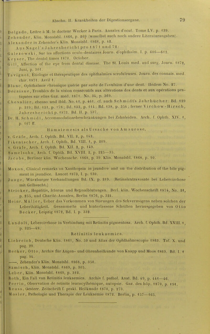 Delgado, Lettre ä M. Ic docleur Wecker ii Paris. Aiinalos d'ocul. Tome LV. p. 139. Zohender, Klin. Monalsbl. 1«66, p. 2f)9 (woselbst auch noch andere Literalurani^aben). Alexander in Zehender's Klin. Monatsbl. 1868, p. 42. Aus Nagel's .lahresberich l pro ■! 87 I und 72 : Galezowski, Sur Ics all'ections oculo-denlaires Journ. d'ophthalm. 1. p. 606—612. Koyser, Tho dcnial titnes 1870. October. Gill, AITection ot' Ihc eye from dcnial disease. The St. Louis med. and surg. Journ. 1872, Juni, p. 301. Ta vignot, Etiologie et therapeuliqne des ophthalmies scrofuleuses. Journ.des connais.med. chir. 1871. Avril 1. Blanc, Ophlhabnie rhronique guörie par suite de l'MVuIsinn d'une dent. Ibidem No. 27. D ec a i s n e , Troublos de la vision consöcutifs aux altörations des dents et aux Operations pra- tiquees sur dies Gaz. med. 1871. No. 34, p. 369. Chevalier, ebenso und ibid. No. 41, p. 461. cf. auch Sch m i d l's J a h rb üc h e r : Bd. 129 p. 219; üd. 131, p. 178 ; 13d. 133, p. 114 ; Bd. 138, p. 3,'j4 ; ferner V i rch ow - H i r sch , Jahresbericht p. 1 873. Bd. 11. p. 337. Dr. H. Schmidt, Accommodationsbeschränkungen bei Zahnleiden. Arch. f. Ophth. XIV. 1, p. 107 fl. II ä m a t e m e s i s a 1 s U r s a c h e v o n A m a u r o s e. V. Gräfe, Arch. f. Ophth. Bd. VII. 2, p. 143. Fikenlscher, Arch. f. Ophth. Bd. VIII. 1, p. 209. V. Gräfe, Arch. f. Ophth. Bd. XII. 2, p. 149. Samelsohn, Arch. f. Ophth. Bd. XVIII. 2, p. 225—35. Jacobs, Berliner kiin. V^ochenschr. 1868, p. 39. Klin. Monatsbl. 1868, p. 90. Moxon, Clinicid remarks on Xanlliopsia in jaundire and on the distribution of Ihe bile pig- ment in jaundice. Lancet 1873, I. p. 130. Junge, Würzburger Verhandlungen Bd. IX. p. 219. (Retinalextravasate bei Lebercirrhose mit Gelbsucht.) Stricker, Hepatitis, Icterus und Retinalblulungen. Berl. klin. Wochenschrift 1874, No. 21, p. 235, und Charitc-Annalen, Berlin 1876, p. 324. Heinr. Mül Icr, Ueber das Vorkommen von Störungen des Sehvermögens neben solchen der Leberthätigkeit. Gesammelte und hinterlassene Schriften herausgegeben von Otto Becker, Leipzig 1872, Bd. I. p. 332. Landolt, Lebercirrhose in Verbindung mit Retinitis pigmentosa. Arch. f. Ophth. Bd. XVIII. 1, p. 325—48. Retinitis leukaemica. Liebreich, Deutsche Klin. 186), No. 50 und Atlas der Ophthalmoscopie 1 863. Taf. X. und pag. 29. B e cker, 0 t to. Archiv für Augen-und Ohrenheilkunde von Knapp und Moos 1869. Bd. I. 1 pag. 94. , Zehender's Klin. Monatsbl. 1868, p. 330. Samisch, Klin. Monatsbl. 1869, p. 305. Leber, Klin. Monatsbl. 1869, p. 312. Roth, Ein Fall von Retinitis leukaemica. Archiv f. palhol. Anat. Bd. 49, p. 441—46. Perrin, Observation de retinite leucocythömique, aulopsie. Gaz. des liAp. 1870, p. 191. Reu SS, Oeslerr. Zeitschrift f. prakt. Heilkunde 1870, p. 273. Mos 1er, Pathologie und Therapie der Leukaemie 1872. Berlin, p. 157—165.