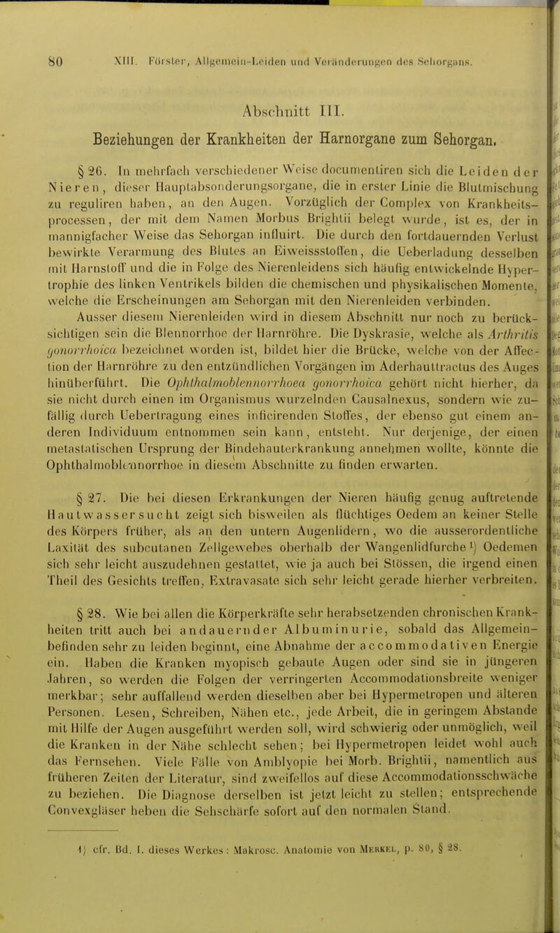 Abschnitt III. Beziehungen der Krankheiten der Harnorgane zum Sehorgan. § 26. In mehrfach verschiedener Weise documenliren sich die Leiden der Nieren , dieser Hauplabsoiiderungsorgane, die in erster Linie die Blutmischung zu reguliren haben, an den Augen. Vorzüglich der Complex von Krankheits- processen, der mit dem Namen Morbus Brighlii belegt wurde, ist es, der in mannigfacher Weise das Sehorgan influirt. Die durch den fortdauernden Verlust bewirkte Verarmung des Blutes an Eiweissstoflen, die Ueberladung desselben mit Harnstoff und die in Folge des Nierenleidens sich häufig entwickelnde Hyper- trophie des linken Ventrikels bilden die chemischen und physikalischen Momente, weiche die Erscheinungen am Sehorgan mit den Nierenleiden verbinden. Ausser diesem Nierenleiden wird in diesem Abschnitt nur noch zu berück- sichtigen sein die Blennorrhoe der Harnröhie. Die Dyskrasie, welche als Ärlhritis (jonorrJioicu bezeichnet worden ist, bildet hier die Brücke, welche von der Affec- tion der Harnröhre zu den entzündlichen Vorgängen im Aderhautlractus des Auges hinüberlühi't. Die Ophlhalmoblennorrhoea gonorrhoica gehört nicht hierher, da sie nicht durch einen im Organismus wurzelnden Causalnexus, sondern wie zu- fällig (Uirch Ueberlragung eines infieirenden Stoffes, der ebenso gut einem an- deren Individuum entnommen sein kann, entsteht. Nur derjenige, der einen metastalischen Ursprung der Bindehauterkrankung annehmen wollte, könnte die Ophthalmoblt-nnorrhoe in diesem Abschnitte zu finden erwarten. § 27. Die bei diesen Erkrankungen der Nieren häufig genug auftretende H a ut w a s s er s u c ht zeigt sich bisweilen als flüchtiges Oedem an keiner Stelle des Körpers früher, als an den untern Augenlidern, wo die ausserordentliche Laxität des subcutanen Zellgewebes oberhalb der Wangenlidfurche i) Oedemen sich sehr leicht auszudehnen gestaltet, wie ja auch bei Slössen, die irgend einen Theil des Gesichts treffen, Extravasate sich sehr leicht gerade hierher verbreiten. § 28. Wie bei allen die Körperkräfte sehr herabsetzenden chronischen Krank- heiten tritt auch bei andauernder Albuminurie, sobald das Allgemein- befinden sehr zu leiden beginnt, eine Abnahme der accommodaliven Energie ein. Haben die Kranken myopisch gebaute Augen oder sind sie in jüngeren Jahren, so werden die Folgen der verringerten Accommodationsbreite weniger merkbar; sehr auffallend werden dieselben aber bei Hypermelropen und älteren Personen. Lesen, Schreiben, Nähen etc., jede Arbeit, die in geringem Abstände mit Hilfe der Augen ausgeführt werden soll, wird schwierig oder unmöglich, weil die Kranken in der Nähe schlecht sehen; bei Hypermelropen leidet wohl auch das Fernsehen. Viele Fälle von Amblyopie bei Morb. Brighlii, namentlich aus früheren Zeiten der Literatui', sind zweifellos auf diese Accommodationsschwäche zu beziehen. Die Diagnose derselben ist jetzt leicht zu stellen; entsprechende Convexgläser heben die Sehschärfe sofort auf den normalen Stand. 1) cir. Bd. 1. dieses Werkes: Makrosc. Anatomie von Merkel, p. SO, § ^8.