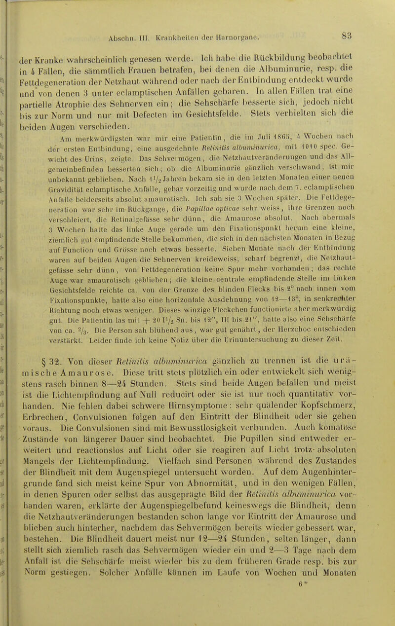 der Kranke wahrscheinlich genesen werde. Ich habe die Rückbildung beobachtet in 4 Fällen, die sämmllich Frauen betrafen, bei denen die Albuminurie, resp. die Feltdegeneration der Netzhaut während oder nach der Entbindung entdeckt wurde und'von denen 3 unter eclamptischen Anfällen gebaren. In allen Fällen trat eine partielle Atrophie des Sehnerven ein; die Sehschärfe besserte sich, Jedoch nicht bis zur Norm und nur mit Defecten im Gesichtsfelde. Stets verhielten sich die beiden Augen verschieden. Am merkwürdigsten war mir eine Patienlin, die im Juli 1860, A Wochen nach der ersten Entbindung, eine ausgcdelinle Retinitis albuminurica, mit 1010 spec. Ge- wicht des Urins, zeigte Das Sehveimögen, die Netzlidutvcränderungen und das Ali- gemeinbefinden besserten sich; ob die Albuminurie gänzlich verschwand, ist mir unbekannt geblieben. Nach l'/j Jahren bekam sie in den letzten Monaten einer neuen Gravidität eclamptische Anfälle, gebar vorzeitig und wurde nach dem 7. eclamptischen Anfalle beiderseits absolut amaurotisch. Ich sah sie 3 Wochen später. Die Felldege- neration war sehr im Rückgange, die Papillae oplicae sehr weiss, ihre Grenzen noch verschleiert, die Rotinalgefässe sehr dünn, die Amaurose absolut. Nach abermals 3 Wochen halte das linke Auge gerade um den Fixalionspunkl herum eine kleine, ziemlich gut empfindende Stelle bekommen, die sich in den nächsten Monaten in Bezug auf Function und Grösse noch etwas besserte. Sieben Monate nach der Entbindung waren auf beiden Augen die Sehnerven kreideweiss, scharf begrenzt, die Nelzhaul- gefiisse sehr dünn , von Fettdegeneration keine Spur mehr vorhanden ; das rechte Auge war amaurotisch geblieben; die kleine centrale empfindende Stelle im linken Gesichtsfelde reichte ca. von der Grenze des blinden Flecks bis 2 nach innen vom Fixationspunkte, hatte also eine horizontale Ausdehnung von 12—13°, in senkrecJiler Richtung noch etwas weniger. Dieses winzige Fleckchen functionirlo aber merkwürdig gut. Die Patientin las mit +■ 20 IV2 Sn. bis 12, III bis 21, halte also eine Sehschärfe von ca. 2/3. Die Person sah blühend aus, war gut genährt, der Herzchoc entschieden verstärkt. Leider finde ich keine Notiz über die Urinuntersuchung zu dieser Zeil. §32. Von dieser Retinitis albuminurica gänzlich zu trennen ist die urä- mische Amaurose. Diese tritt stets plötzlich ein oder entwickelt sich wenig- stens rasch binnen 8—24- Stunden. Stets sind beide Augen befallen und meist ist die Lichtempfindung auf Null reducirt oder sie ist nur noch quantitativ vor- handen. Nie fehlen dabei schwere Hirnsymptome : sehr quälender Kopfschmerz, Erbrechen, Convulsionen folgen auf den Eintritt der Blindheit oder sie gehen voraus. Die Convulsionen sind mit Bewusstlosigkeit verbunden. Auch komatöse Zustände von längerer Dauer sind beobachtet. Die Pupillen sind entweder er- weitert und reactionslos auf Licht oder sie reagiren auf Licht trotz- absoluten Mangels der Lichtempfindung. Vielfach sind Personen während des Zustandes der Blindheit mit dem Augenspiegel untersucht worden. Auf dem Augenhinter- grunde fand sich meist keine Spur von Abnormität, und in den wenigen Fällen, in denen Spuren oder selbst das ausgeprägte Bild der Retinitis albuminurica, vor- handen waren, erklärte der Augenspiegelbefund keineswegs die Blindheit, denn die Netzhautveränderungen bestanden schon lange vor Eintritt der Amaurose und blieben auch hinterher, nachdem das Sehvermögen bereits wieder gebessert vyar, bestehen. Die Blindheit dauert meist nur 12—24 Stunden, selten länger, dann stellt sich ziemlich rasch das Sehvermögen wieder ein und 2—3 Tage nach dem Anfall ist die Sehschäife meist wieder bis zu dem früheren Grade resp. bis zur Norm gestiegen. Solcher Anfälle können im Laufe von Wochen und Monaten 6*