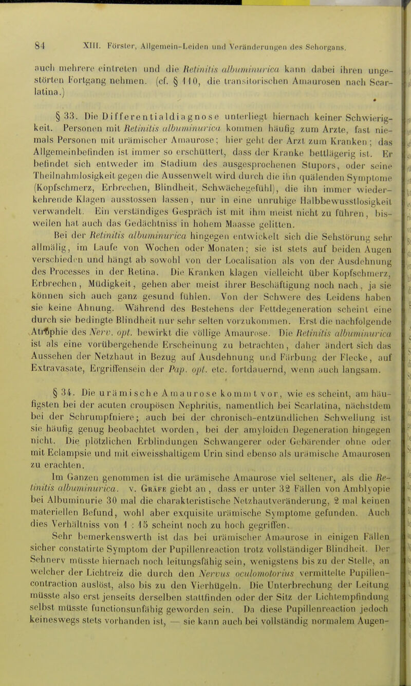 auch nielirere eintreten und die Retinilü albuminurica kjinn dabei ihren unge- störten Fortgang nehmen, (cf. § ilO, die iran.siloiischen Amaurosen nach Scar- lalina.) §33. Die Differentialdiagnose unterliegt hiernach keiner Schwierig- keit. Personen mit Retinitis ulbuminurica kommen häufig zum Arzte, fast nie- mals Personen mit urämischer Amaurose; hier geht der Arzt zum Kranken ; das Allgemeinbefinden ist immer so erschüttert, dass der Kranke bettlägerig ist. Er befindet sich entweder im Stadium des ausgespiochenen Stupors, oder seine Theilnahmlosigkeit gegen die Aussenweit wird durch die ihn quälenden Symptome (Kopfschmerz, Erbrechen, Blindheit, Schwächegefühl), die ihn immer wieder- kehrende Klagen ausstossen lassen, nur in eine unruhige Ilalbbewusstlosigkeit verwandelt. Ein verständiges Gespräch ist mit ihm meist nicht zu führen, bi.s- weilen hat auch das Gedächtniss in hohem Maasse gelitten. Bei der Retinitis albuminurica hingegen entwickelt sich die Sehslörung sehi- allmälig, im Laufe von Wochen oder Monaten; sie ist stets auf beiden Augen verschiedim und hängt ab sowohl von der Localisation als von der Ausdehnung des Frocesses in der Retina. Die Kranken klagen vielleicht über Kopfschmerz, Erbrechen, Müdigkeit, gehen aber meist ihrer Bescitäftigung noch nach, ja sie können sich auch ganz gesund fühlen. Von der Schwere des Leidens haben sie keine Ahnung. Während des Bestehens der Fettdegeneration scheint eine durch sie bedingte Blindheil nur sehr selten vorzukommen. Erst die nachfolgende vAli%hie des Nerv. opt. bewirkt die völlige Amaurose. Die Retinitis albuminurica ist als eine vorübergehende Erscheinung zu betrachten, daher ändert sich das Aussehen der Netzhaut in Bezug auf Ausdehnung und Färbung der Flecke, auf Extravasate, Eigrilfensein der Pap. opt. elc. fortdauernd, wenn auch langsam. §34. Die urä m i sch e A m a 11 r 0 se ko mm t vor, wie es scheint, am häu- figsten bei der acuten croupösen Nephritis, namentlich bei Scarlatina, nächstdem bei der Schrumpfniere; auch bei der chronisch-entzündlichen Schwellung ist sie häufig genug beobachtet worden , bei der aniyloiden Degeneration hingegen nicht. Die plötzlichen Erblindungen Schwangerer oder Gebärender ohne oder mit Eciampsie und njit eiweisshalligem Urin sind ebenso als urämische Amaurosen zu erachten. Im Ganzen genommen ist die ui'ämische Amaurose viel seltener, als die Re- tinitis albuminurica, v. Gräfe giebt an , dass er unter 32 Fällen von Amblyopie bei Albuminurie 30 mal die charakteristische Netzhautveränderung, 2 mal keinen materiellen Befund, wohl aber exquisite urämische Symptome gefunden. Auch dies Verhältniss von 1:15 scheint noch zu hoch gegriffen. Sehr bemerkenswerth ist das bei urämischer Amaurose in einigen Fällen sicher constatirte Symptom der Pupillenreaclion trotz vollständiger Blindheit. Der Sehnerv müsste hiernach noch leitungsfähig sein, wenigstens bis zu der Stelle, an welcher der Lichtreiz die durch den Nervus oculomotorius vermittelte Pupillen- contraclion auslöst, also bis zu den Vierhügeln. Die Unterbrechung der Leitung müsste also erst jenseits derselben stattfinden oder der Sitz der Lichtempfindung selbst müsste functionsunfähig geworden sein. Da diese Pupillenreaction jedoch keineswegs stets vorhanden ist, — sie kann auch bei vollständig normalem Augen-