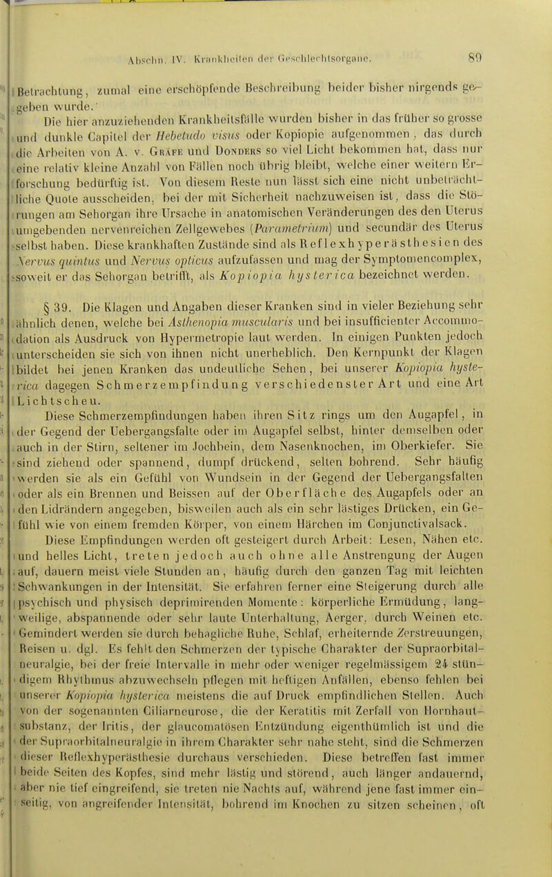 iBelrachtung, zumal eine erschöpfende Beschreibung beider bisher nirgends ge- 1 geben wurde.' Die hier anzuziehenden Krankheilsfälle wurden bisher in das früher so grosse und dunkle Ci\y)\[e\ dev Hebetudo visiis oder Kopiopio aufgenommen, das durch ,dic Arbeiten von A. v. Gräfe und üonders so viel Lichl bekommen hnl, dass nur leine relativ kleine Anzahl von Fällen noch übrig bleibt, welche einer weitern Er- forschung bedürftig ist. Von diesem Reste nun lässt sich eine nicht unbeträcht- liche Quote ausscheiden, bei der mit Sicherheit nachzuweisen ist, dass die Stö- rungen am Sehorgan ihre Ursache in anatomischen Veränderungen des den Uterus lumgebenden nervenreichen Zellgewebes [Parametrium) und secundär des Uterus ^selbst haben. Diese krankhaften Zustände sind als R ef 1 e xh y p e r ä s th e s i e n des Xervus quintus und Nervus opticus aufzufassen und mag dei- Symptomencomplex, jsoweit er das Sehorgan betrifll, als Kopiopia hysterica bezeichnet werden. § 39. Die Klagen und Angaben dieser liranken sind in vieler Beziehung sehr ähnlich denen, welche bei Asthenopiamuscularis und bei insufficientcr Accomnio- dalion als Ausdruck von Hypei metropie laut werden. In einigen Punkten jedoch unterscheiden sie sich von ihnen nicht unerheblich. Den Kernpunkt der Klagen Ibildet bei jenen Kranken das undeutliche Sehen, bei unserer Kopiopia hyste- rica dagegen Schmerzempfindung verschiedenster Art und eine Art [Lichtscheu. Diese Schmerzempfindungen haben ihren Sitz rings um den Augapfel, in i der Gegend der Uebergangsfalte oder im Augapfel selbst, hinter demselben oder auch in der Stirn, seltener im Jochbein, dem Nasenknochen, im Oberkiefer. Sie ;sind ziehend oder spannend, dumpf drückend, seilen bohrend. Sehr häufig 'Werden sie als ein Gefühl von Wundsein in der Gegend der Uebergangsfalten loder als ein Brennen und Beissen auf der Oberfläche des Augapfels oder an I den Lidrändern angegeben, bisweilen auch als ein sehr lästiges Drücken, ein Ge- lfühl wie von einem fremden Körper, von einem Härchen im Gonjunctivalsack. Diese Empfindungen werden oft gesteigert durch Arbeit: Lesen, Nähen etc. lund helles Licht, treten jedoch auch ohne a 11 e Anstrengung der Augen iauf, dauern meist viele Stunden an, häufig durch den ganzen Tag mit leichten .'Schwankungen in der Intensität. Sie erfahien ferner eine Steigerung durch alle I psychisch und physisch deprimirenden Momente : körperliche Ermüdung, lang- weilige, abspannende oder sehr laute Unterhaltung, Aerger, durch Weinen etc. ' Gemindert werden sie durch behagliche Ruhe, Schlaf, erheiternde Zerstreuungen, Reisen u. dgl. Es fehlt den Schmerzen der typische Charakter der Supraorbital- neuralgie, bei der freie Intervalle in mehr oder weniger regelmässigem 24 stün- I digem Rhythmus abzuwechseln pflegen mit heftigen Anfällen, ebenso fehlen bei yxr\ser(^v Kopiopia hysterica nieistens die auf Druck empfindlichen Stellen. Auch von der sogenannten Ciliarneurose, die der Keratitis mit Zerfall von Hornhaut- : Substanz, der Iritis, der glaucomatösen Entzündung eigenthümlich ist und die < der Supraorbitalneuralgie in ihrem Charakter sehr nahe steht, sind die Schmerzen ' dieser Reflexhyperästhesic durchaus verschieden. Diese betrcHen fast immer I beide Seiten des Kopfes, sind mehr lästig und störend, auch länger andauernd, i aber nie lief eingreifend, sie treten nie Nachls auf, während jene fast immer ein- : seitig, von angreifender Intensität, bohrend im Knochen zu sitzen scheinen, oft