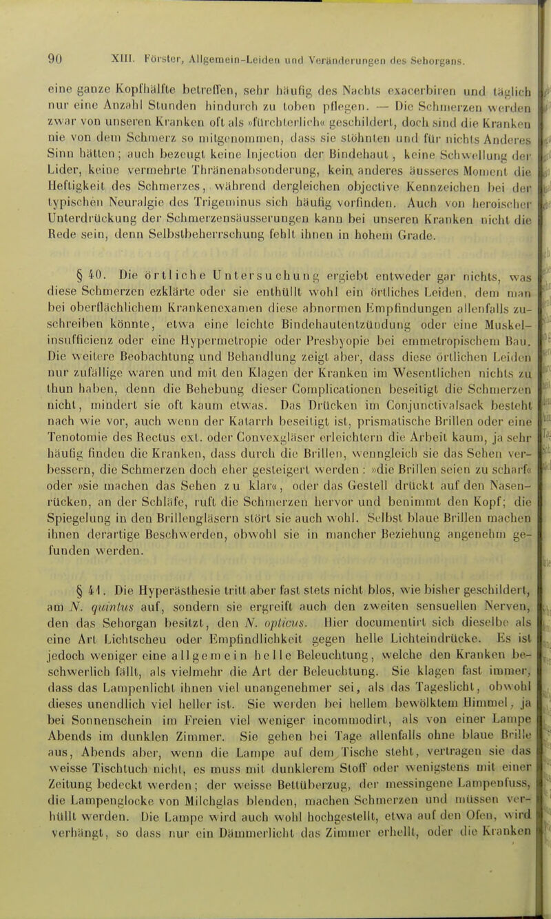 eine ganze Koplliiilfle belreHen, sehr liiiufig des Nachts exacerbiren und täglich nur eine Anzuhl Slundon hindurch zu toben pflegen. — Die Schmerzen werden zwar von unseren Kranken oll als »lürchlerlich« geschildert, doch sind die Krankon nie von dem Schniei'z so milgcnonimen, dass sie stöhnten und für nichts Anderes Sinn hätten ; auch bezeugt keine Injection der Bindehaut, keine Schwellung der Lider, keine vermehrte Thränenabsonderung, kein, anderes äusseres Moment die Heftigkeit des Schmerzes, während dergleichen objeclive Kennzeichen bei dei- typischen Neuralgie des Trigeminus sich häufig vorfinden. Auch von heroischer Unterdrückung der Schmerzensäusserungen kann bei unseren Kranken nicht die Rede sein, denn Selbstbeherrschung fehlt ihnen in hohem Grade. §40. Die örtliche Untersuchung ergiebt entweder gar nichts, was diese Schmerzen ezklärte oder sie enthüllt wohl ein Örtliches Leiden, dem man bei oberQachlichem Krankenexamen diese abnormen Empfindungen allenfalls zu- schreiben könnte, etwa eine leichte Bindehautentzündung oder eine Muskel- insufficienz oder eine Hypermctropie odei- Presbyopie bei emnielropischem Bau. Die weitere Beobachtung und Behandlung zeigt aber, dass diese örtlichen Leiden nur zufallige waren und mit den Klagen der Kranken im Wesentlichen nichts zu thun haben, denn die Behebung dieser Complicationen beseitigt die Schmerzen nicht, mindert sie oft kaum etwas. Das Drücken im Conjunctivalsack besieht nach wie vor, auch wenn der Katarrh beseitigt ist, prismatische Brillen oder eine Tenotomie des Rectus ext. oder Gonvexgläser erleichtern die Arbeil kaum, ja sehr häufig finden die Kranken, dass durch die Brillen, wenngleich sie das Sehen ver- bessern, die Schmerzen doch eher gesteigert werden : »die Brillen seien zu scharf« oder »sie machen das Sehen zu klai«, oder das Gestell drückt auf den Nasen- rücken, an der Schläfe, ruft die Schmei-zen hervor und benimmt den Kopf; die Spiegelung in den Brillengläsern stört sie auch wohl. Selbst blaue Brillen machen ihnen derartige Beschwerden, obwohl sie in mancher Beziehung angenehm ge- funden werden. § 41. Die Hyperästhesie tritt aber fast stets nicht blos, wie bisher geschildert, am N. quinlus auf, sondern sie ergreift auch den zweiten sensuellen Nerven, den das Sehorgan besitzt, den N. opticus. Hier documenlirt sich dieselbe als eine Art Lichtscheu oder Empfindlichkeit gegen helle Lichleindrücke. Es ist jedoch weniger eine allgemein helle Beleuchtung, welche den Kranken be- schwerlich fällt, als vielmehr die Art der Beleuchtung. Sie klagen fast immer, dass das Lan)penlicht ihnen viel unangenehmer sei, als das Tageslicht, obwohl dieses unendlich viel heller ist. Sie werden bei hellem bewölktem Himmel, ja bei Sonnenschein im Freien viel weniger incommodirt, als von einer Lampe Abends im dunklen Zimmer. Sie gehen bei Tage allenfalls ohne blaue Brille aus, Abends aber, wenn die Lampe auf dem Tische steht, verlragen sie das weisse Tischtuch nicht, es muss mit dunklerem Stoff oder wenigstens mit einer Zeitung bedeckt werden; der weisse Bettüberzug, der messingene Lampenfuss, die Lampenglocke von Milchglas blenden, machen Schmerzen und müssen ver- hüllt werden. Die Lampe wird auch wohl hochgestellt, etwa auf den Ofen, wird verhängt, so dass nur ein Dämmerlicht das Zimmer erhellt, oder die Kranken