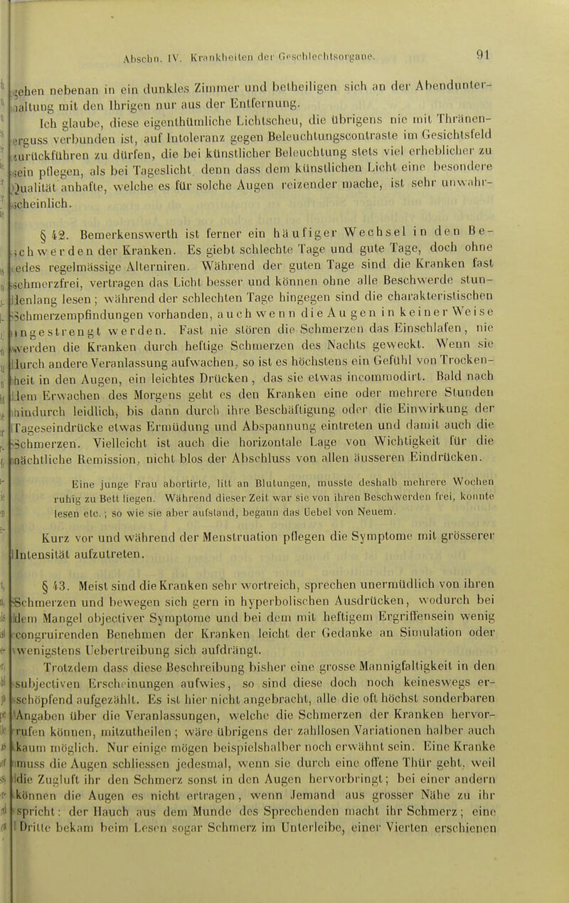 ^ehen nebenan in ein dunkles Zimmer und bellieiligen sich an der Abendunler- allung mit den Ihrigen nur aus der Entfernung. Ich glaube, diese eigenlhümliche Lichtscheu, die übrigens nie mit Thränen- erguss verbunden ist, auf Intoleranz gegen Beleuchtuugsconlrasle im Gesichtsfeld «urilcklühren zu dürfen, die bei küns'tlicher Beleuchtung stets viel erheblichei- zu tsein pHegeu, als bei Tageslicht, denn dass dem künstlichen Licht eine besondere Qualität anhafte, welche es für solche Augen reizender mache, ist sehr unwahr- jcheinlich. §42. Bemerkenswerth ist ferner ein häufiger Wechsel in den ße- jchwerden der Kranken. Es giebt schlechte Tage und gute Tage, doch ohne ^edes regelmässige Allerniren. Während der guten Tage sind die Kranken fast .schmerzfrei, vertragen das Licht besser und können ohne alle Beschwerde stun- ienlang lesen ; während der schlechten Tage hingegen sind die charakteristischen >5chmerzempfindungen vorhanden, auch wenndieAugenin keine rWeise ingestrengt werden. Fast nie stören die Schmerzen das Einschlafen, nie iwverden die Kranken durch heftige Schmerzen des Nachts geweckt. Wenn sie lurch andere Veranlassung aufwachen, so ist es höchstens ein Gefühl von Trocken- heil in den Augen, ein leichtes Drücken , das sie etwas incomraodirt. Bald nach Jem Erwachen des Morgens geht es den Kranken eine oder mehrere Stunden hindurch leidlich, bis dann durch ihre Beschäftigung oder die Einwirkung der Tageseindrücke etwas Ermüdung und Abspannung eintreten und damit auch die »schmerzen. Vielleicht ist auch die horizontale Lage von Wichtigkeit für die laachtliche Remission, nicht blos der Abschluss von allen äusseren Eindrücken. Eine junge Frau abortirle, litt an Blutungen, musste destialb melirere Wochen ruhig zu Bett liegen. Während dieser Zeit war sie von ihren Bescliwerden frei, konnte lesen etc.; so wie sie aber aufstand, begann das üebel von Neuem. Kurz vor und während der Menstruation pflegen die Symptome mit grösserer Intensität aufzutreten. § 43. Meist sind die Kranken sehr wortreich, sprechen unermüdlich von ihren Schmerzen und bewegen sich gern in hyperbolischen Ausdrücken, wodurch bei idem Mangel objecliver Symptome und bei dem mit heftigem Ergriffensein wenig congruirenden Benehmen der Kranken leicht der Gedanke an Sinmiation oder wenigstens Ueberlreibung sich aufdrängt. Trotzdem dass diese Beschreibung bisher eine grosse Mannigfaltigkeit in den subjectiven Erscheinungen aufwies, so sind diese doch noch keineswegs er- ■schöpfend aufgezählt. Es ist hier nicht angebracht, alle die oft höchst sonderbaren ^Angaben über die Veranlassungen, welche die Schmerzen der Kranken hervor- rufen können, milzutheilen ; wäre übrigens der zahllosen Variationen halber auch ^kaum möglich. Nur einige mögen beispielshalber noch erwähnt sein. Eine Kranke imuss die Augen schliesscn jedesmal, wenn sie durch eine offene Thür geht, weil idie Zugluft ihr den Schmerz sonst in den Augen hervorbringt; bei einer andern »können die Augen es nicht erlragen , wenn Jemand aus grosser Nähe zu ihr Spricht: der Hauch aus dem Munde des Sprechenden macht ihr Schmerz; eine (Dritte bekam beim Lesen sogar Schmerz im ünlerleibe, einer Vierten erschienen