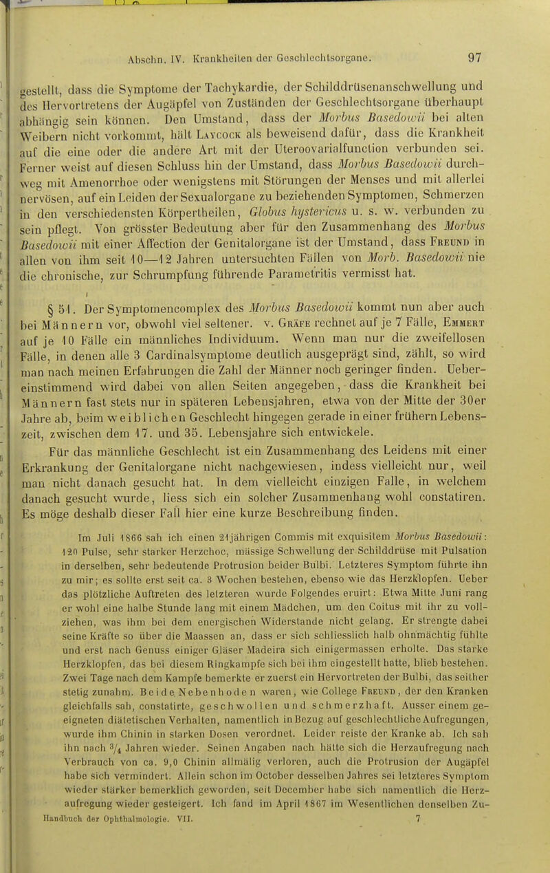 ' oeslellt, dass die Symptome der Tachykardie, der Schilddrüsenanschwellung und  des Hervorlretens der Augäpfel von Zuständen der Geschlechtsorgane überhaupt ^ abhängig sein können. Den Umstand, dass der Morbus Basedowü bei allen ' Weibern nicht vorkommt, hält Laycock als beweisend dafür, dass die Krankheit auf die eine oder die andere Art mit der Uleroovarialfunction verbunden sei. Ferner weist auf diesen Schluss hin der Umstand, dass Morbus Basedowü durch- ^ weg mit Amenorrhoe oder wenigstens mit Störungen der Menses und mit allerlei ' nervösen, auf ein Leiden der Sexualorgane zu beziehenden Symptomen, Schmerzen ' in den verschiedensten Körpertheilen, Globus Jnjstericus u. s. w. verbunden zu ■ sein pflegt. Von grösster Bedeutung aber für den Zusammenhang des Morbus ' Basedoiüü mit einer Affection der Genitalorgane ist der Umstand, dass Freund in ' allen von ihm seit 10—12 Jahren untersuchten Fällen von Morb. Basedowü me ^ die chronische, zur Schrumpfung führende Parametritis vermisst hat. e * § 51. Der Symptomencomplex des Morbus Basedowü kommt nun aber auch ' bei M ä n n e r n vor, obwohl viel seltener, v. Gräfe rechnet auf je 7 Fälle, Emmert auf je 10 Fälle ein männliches Individuum. Wenn man nur die zweifellosen ^ Fälle, in denen alle 3 Cardinalsymptome deutlich ausgeprägt sind, zählt, so wird ' man nach meinen Erfahrungen die Zahl der Männer noch geringer finden. Ueber- einstimmend wird dabei von allen Seiten angegeben, dass die Krankheit bei Männern fast stets nur in späteren Lebensjahren, etwa von der Mitte der 30er Jahre ab, beim weiblichen Geschlecht hingegen gerade in einer frühern Lebens- zeit, zwischen dem 17. und 35. Lebensjahre sich entwickele, j Für das männliche Geschlecht ist ein Zusammenhang des Leidens mit einer p Erkrankung der Genitalorgane nicht nachgewiesen, indess vielleicht nur, weil man nicht danach gesucht hat. In dem vielleicht einzigen Falle, in welchem danach gesucht wurde, Hess sich ein solcher Zusammenhang wohl constatiren. ^ Es möge deshalb dieser Fall hier eine kurze Beschreibung finden. r Im Juli 1866 sah ich einen 21jährigen Commis mit exquisitem Morbus Basedowü: 120 Pulse, sehr starker Ilerzchoc, massige Schwellung der Schilddrüse mit Pulsation in derselben, sehr bedeutende Protrusion beider Bulbi. Letzteres Symptom führte ihn S zu mir; es sollte erst seit ca. 3 Wochen bestehen, ebenso wie das Herzklopfen. Ueber I, das plötzliche Auftreten des letzteren wurde Folgendes eruirt: Etwa Mitte Juni rang ^ er wohl eine halbe Stunde lang mit einem Mädchen, um den Coitus mit ihr zu voll- ziehen, was ihm bei dem energischen Widerslande nicht gelang. Er strengte dabei seine Kräfte so über die Maassen an, dass er sich schliesslich halb ohnmächtig fühlte und erst nach Genuss einiger Gläser Madeira sich einigermassen erholte. Das starke Herzklopfen, das bei diesem Ringkampfe sich bei ihm eingestellt hatte, blieb bestehen. ?i Zwei Tage nach dem Kampfe bemerkte er zuerst ein Hervortreten der Bulbi, das seither 11 stetig zunahm. Bci de. Nebe n h od c n waren , wie College Freund , der den Kranken gleichfalls sah, constatirte, geschwollen und schmerzhaft. Ausser einem ge- ir eigneten diätetischen Verhalten, namentlich in Bezug auf geschlechtliche Aufregungen, Ii, wurde ihm Chinin in starken Dosen verordnet. Leider reiste der Kranke ab. Ich sah ihn nach 8/4 Jahren wieder. Seinen Angaben nach hätte sich die Herzaufregung nach Verbrauch von ca. 9,0 Chinin allmälig verloren, auch die Protrusion der Augäpfel habe sich vermindert. Allein schon im Octöber desselben Jahres sei letzteres Symptom wieder stärker bemerklich geworden, seit Deccmber habe sich namentlich die Ilcrz- aufregung wieder gesteigert. Ich fand im April 1867 im Wesentlichen denselben Zu- Handbnch der Ophthalmologie. VII. 7 f. I i)