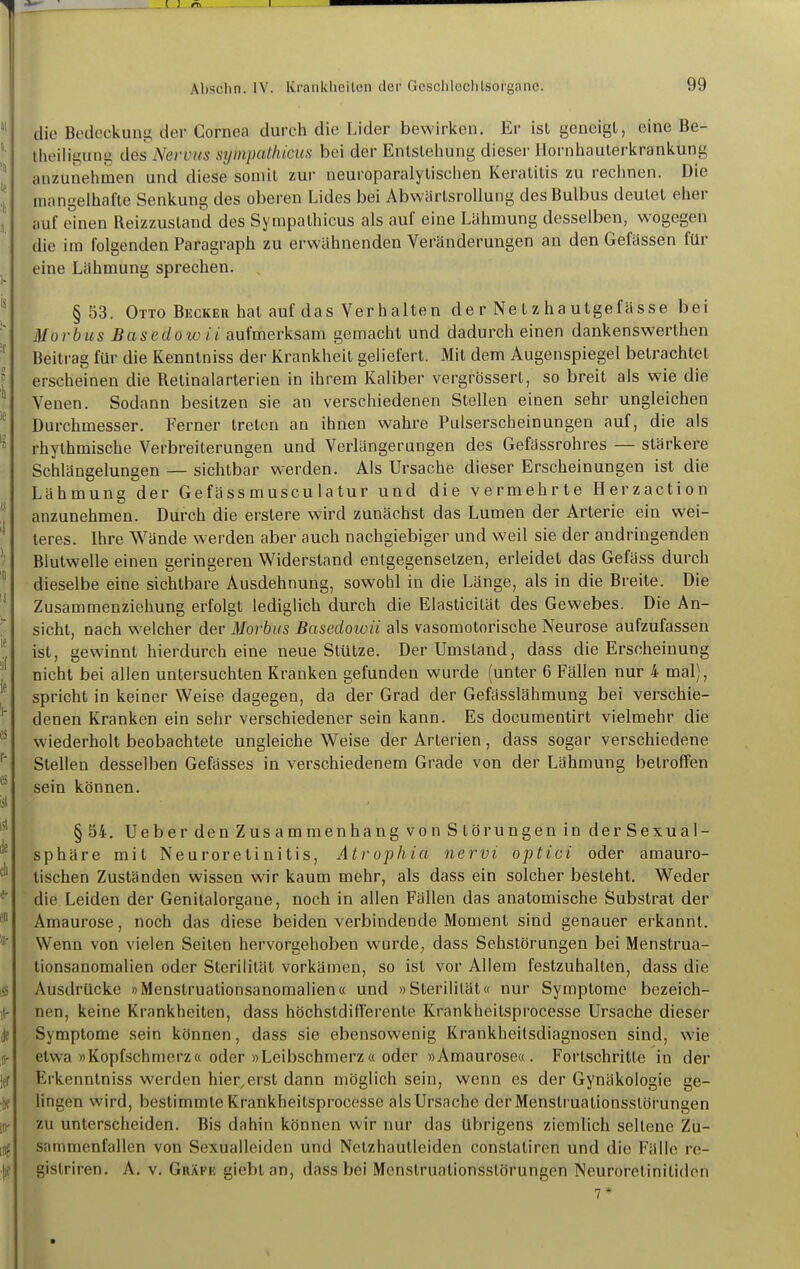 die Bedeckung der Cornea durch die Lider bewirken. Er ist geneigt, eine Be- theiligung des Nervus sijmpathicus bei der Entstehung dieser llornhauterkrankung anzunehmen und diese somit zur neuroparalytisclien Keratitis zu rechnen. Die mangelhafte Senkung des oberen Lides bei AbwärtsroUung des Bulbus deutet eher auf einen Reizzustand des Sympathicus als auf eine Lähmung desselben, wogegen die im folgenden Paragraph zu erwähnenden Veränderungen an den Gefassen für eine Lähmung sprechen. §53. Otto Becker hat auf das Verhalten de r Ne t z ha utgefässe bei Morbus Basedow ii aufmerksam gemacht und dadurch einen dankenswerthen Beitrag für die Kenntniss der Krankheit geliefert. Mit dem Augenspiegel betrachtet erscheinen die Retinalarterien in ihrem Kaliber vergrösserl, so breit als wie die Venen. Sodann besitzen sie an verschiedenen Stellen einen sehr ungleichen Durchmesser. Ferner treten an ihnen wahre Pulserscheinungen auf, die als rhythmische Verbreiterungen und Verlängerungen des Gefässrohres — stärkere Schlängelungen — sichtbar werden. Als Ursache dieser Erscheinungen ist die Lähmung der Gefäss muscu latur und die vermehrte Herzaction anzunehmen. Durch die erstere wird zunächst das Lumen der Arterie ein wei- teres. Ihre Wände werden aber auch nachgiebiger und weil sie der andringenden Blutwelle einen geringeren Widerstand entgegensetzen, erleidet das Gefäss durch dieselbe eine sichtbare Ausdehnung, sowohl in die Länge, als in die Breite. Die Zusammenziehung erfolgt lediglich durch die Elasticilät des Gewebes. Die An- sicht, nach welcher der Morbus Basedowü als vasomotorische Neurose aufzufassen ist, gewinnt hierdurch eine neue Stütze. Der Umstand, dass die Erscheinung nicht bei allen untersuchten Kranken gefunden wurde (unter 6 Fällen nur 4 mal), spricht in keiner Weise dagegen, da der Grad der Gefässlähmung bei verschie- denen Kranken ein sehr verschiedener sein kann. Es documentirt vielmehr die wiederholt beobachtete ungleiche Weise der Arterien, dass sogar verschiedene Stellen desselben Gefässes in verschiedenem Grade von der Lähmung betroffen sein können. §54. Ueber den Zusammenhang von Störungen in der Sexual- sphäre mit Neuroretinitis, Atrophia nervi optici oder amauro- tischen Zuständen wissen wir kaum mehr, als dass ein solcher besteht. Weder die Leiden der Genitalorgane, noch in allen Fällen das anatomische Substrat der Amaurose, noch das diese beiden verbindende Moment sind genauer erkannt. Wenn von vielen Seiten hervorgehoben wurde, dass Sehstörungen bei Menstrua- tionsanomalien oder Sterilität vorkämen, so ist vor Allem festzuhalten, dass die Ausdrücke »Menstruationsanomalien« und »Sterilität« nur Symptome bezeich- nen, keine Krankheiten, dass höchstdilTerente Krankheitsprocesse Ursache dieser Symptome sein können, dass sie ebensowenig Krankheitsdiagnosen sind, wie etwa »Kopfschmerz« oder »Leibschmerz« oder »Amaurose«. Fortschritte in der Erkenntniss werden hier,erst dann möglich sein, wenn es der Gynäkologie ge- lingen wird, bestimmte Krankheitsprocesse als Ursache derMenstruationsslörungen zu unterscheiden. Bis dahin können wir nur das übrigens ziemlich seltene Zu- sammenfallen von Sexualleiden und Nctzhautleiden constatiren und die Fälle re- gistriren. A. v. Gräfe giebtan, dass bei Menstruationsslörungen Neuroretinitiden 7*