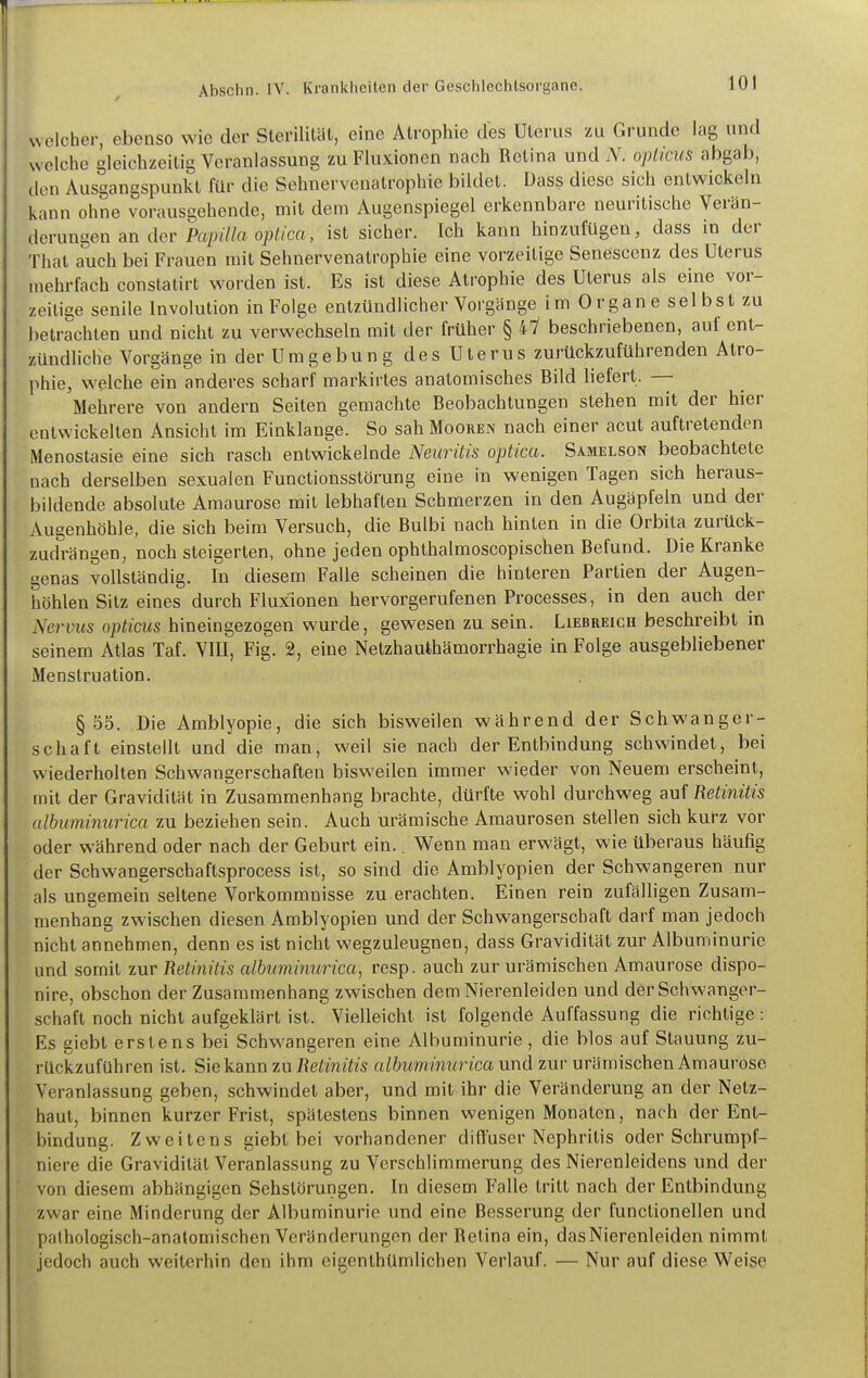 0 welcher, ebenso wie der Sterilität, eine Atrophie des Uterus zu Grunde lag und welche gleichzeitig Veranlassung zu Fluxionen nach Retina und /Y. oyji/c?<s abgab, den Ausgangspunkt für die Sehnervenatrophie bildet. Dass diese sich entwickeln kann ohne vorausgebende, mit dem Augenspiegel erkennbare neuritische Verän- derungen an der Pa;)<//a o;)^/ca, ist sicher. Ich kann hinzufügen, dass in der Thal auch bei Frauen mit Sehnervenatrophie eine vorzeitige Senescenz des Uterus mehrfach constatirt worden ist. Es ist diese Atrophie des Uterus als eine vor- zeitige senile Involution in Folge entzündlicher Vorgänge i m 0 r gan e sei bsl zu betrachten und nicht zu verwechseln mit der früher § 47 beschriebenen, auf ent- zündliche Vorgänge in der Umgebung des Uterus zurückzuführenden Atro- phie, welche ein anderes scharf markirtes anatomisches Bild liefert. — Mehrere von andern Seiten gemachte Beobachtungen stehen mit der hier entwickelten Ansicht im Einklänge. So sah Mooren nach einer acut auftretenden Menostasie eine sich rasch entwickelnde Neuritis optica. Samelson beobachtete nach derselben sexualen Functionsstörung eine in wenigen Tagen sich heraus- bildende absolute Amaurose mit lebhaften Schmerzen in den Augäpfeln und der Augenhöhle, die sich beim Versuch, die Bulbi nach hinten in die Orbila zurück- zudrängen, noch steigerten, ohne jeden ophthahnoscopischen Befund. Die Kranke genas vollständig. In diesem Falle scheinen die hinteren Partien der Augen- höhlen Silz eines durch Fluxionen hervorgerufenen Processes, in den auch der Nervus opticus hineingezogen wurde, gewesen zu sein. Liebreich beschreibt in seinem Atlas Taf. VIII, Fig. 2, eine Netzhauthämorrhagie in Folge ausgebliebener Menstruation. §55. Die Amblyopie, die sich bisweilen während der Schwanger- schaft einstellt und die man, weil sie nach der Entbindung schwindet, bei wiederholten Schwangerschaften bisweilen immer wieder von Neuem erscheint, mit der Gravidität in Zusammenhang brachte, dürfte wohl durchweg auf Retinitis albuminurica zu beziehen sein. Auch urämische Amaurosen stellen sich kurz vor oder während oder nach der Geburt ein.. Wenn man erwägt, wie überaus häufig der Schwangerschaftsprocess ist, so sind die Amblyopien der Schwangeren nur als ungemein seltene Vorkommnisse zu erachten. Einen rein zufälligen Zusam- menhang zwischen diesen Amblyopien und der Schwangerschaft darf man jedoch nicht annehmen, denn es ist nicht wegzuleugnen, dass Gravidität zur Albuminurie und somit zur Retinitis albuminwica, resp. auch zur urämischen Amaurose dispo- nire, obschon der Zusammenhang zwischen dem Nierenleiden und der Schwanger- schaft noch nicht aufgeklärt ist. Vielleicht ist folgende Auffassung die richtige : Es giebt erstens bei Schwangeren eine Albuminurie, die blos auf Stauung zu- rückzuführen ist. Sie kann zu Retinitis albuminurica und zur urämischen Amaurose Veranlassung geben, schwindet aber, und mit ihr die Veränderung an der Netz- haut, binnen kurzer Frist, spätestens binnen wenigen Monaten, nach der Ent- bindung. Zweitens giebt bei vorhandener difl'user Nephritis oder Schrumpf- niere die Gravidität Veranlassung zu Verschlimmerung des Nierenleidens und der von diesem abhängigen Sehstörungen. In diesem Falle tritt nach der Entbindung zwar eine Minderung der Albuminurie und eine Besserung der funclionellen und palhologisch-anatomisohen Veränderungen der Retina ein, das Nierenleiden nimmt jedoch auch weiterhin den ihm eigenthümlichen Verlauf. — Nur auf diese Weise
