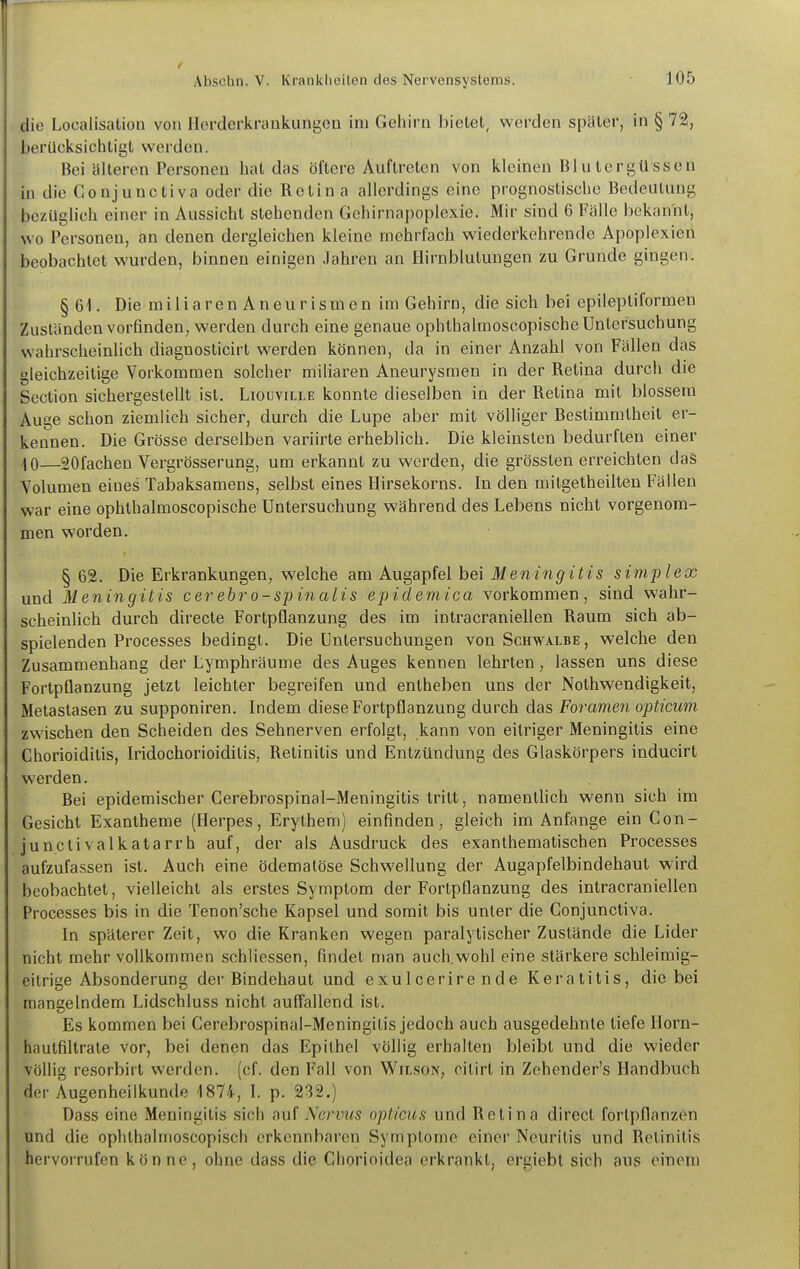 die Localisation von Hcrderkraukungon im Gehirn bietet, werden später, in § 72, berücksichtigt werden. Bei älteren Personen hat das öftere Auftreten von kleineu Blutergüssen in die Gonjunctiva oder die Retina allerdings eine prognostische Bedeutung bezüglich einer in Aussicht stehenden Gehirnapoplexic. Mir sind 6 Fälle bekannt, wo Personen, an denen dergleichen kleine mehrfach wiederkehrende Apoplexien beobachtet wurden, binnen einigen Jahren an Hirnblutungen zu Grunde gingen. §6i. Die miliaren Aneurismen im Gehirn, die sich bei epileptiformen Zuständen vorfinden^ werden durch eine genaue ophthalmoscopische Untersuchung wahrscheinlich diagnosticirt werden können, da in einer Anzahl von Fällen das gleichzeitige Vorkommen solcher miliaren Aneurysmen in der Retina durch die Seclion sichergestellt ist. Liouville konnte dieselben in der Retina mit blossem Auge schon ziemlich sicher, durch die Lupe aber mit völliger Bestimmtheit er- kennen. Die Grösse derselben variirte erheblich. Die kleinsten bedurften einer ^0—sofachen Vergrösserung, um erkannt zu werden, die grössten erreichten daS Volumen eines Tabaksamens, selbst eines Hirsekorns. In den mitgetheilten Fällen war eine ophthalmoscopische Untersuchung während des Lebens nicht vorgenom- men worden. § 62. Die Erkrankungen, welche am Augapfel bei Meningitis simplex und Meningitis cerehro-s-pinalis epidemica vorkommen, sind wahr- scheinlich durch directe Fortpflanzung des im intracraniellen Raum sich ab- spielenden Processes bedingt. Die Untersuchungen von Schwalbe , welche den Zusammenhang der Lymphräume des Auges kennen lehrten, lassen uns diese Fortpflanzung jetzt leichter begreifen und entheben uns der Nothwendigkeit, Metastasen zu supponiren. Indem diese Fortpflanzung durch das Foramen opticum zwischen den Scheiden des Sehnerven erfolgt, kann von eitriger Meningitis eine Chorioiditis, Iridochorioiditis, Retinitis und Entzündung des Glaskörpers inducirt werden. Bei epidemischer Cerebrospinal-Meningitis tritt, namentlich wenn sich im Gesicht Exantheme (Herpes, Erythem) einfinden, gleich im Anfange ein Con- junctivalkatarrh auf, der als Ausdruck des exanthematischen Processes aufzufassen ist. Auch eine ödematöse Schwellung der Augapfelbindehaut wird beobachtet, vielleicht als erstes Symptom der Fortpflanzung des intracraniellen Processes bis in die Tenon'sche Kapsel und somit bis unter die Gonjunctiva. In späterer Zeit, wo die Kranken wegen paralytischer Zustände die Lider nicht mehr vollkommen schliessen, findet man auch wohl eine stärkere schleimig- eitrige Absonderung der Bindehaut und exulcerire nde Keratitis, die bei mangelndem Lidschluss nicht auffallend ist. Es kommen bei Cerebrospinal-Meningitis jedoch auch ausgedehnte tiefe Horn- hautfiltrate vor, bei denen das Epithel völlig erhalten bleibt und die wieder völlig resorbirt werden, (cf. den Fall von Wilson, citirt in Zohender's Handbuch der Augenheilkunde 1874, I. p. 232.) Dass eine Meningitis sich auf Nervus opticus und Retina direct fortpflanzen und die ophthalmoscopisch erkennbaren Symptome einer Neuritis und Retinitis hervorrufen könne, ohne dass die Chorioidea erkrankt, ergiebt sich aus einem