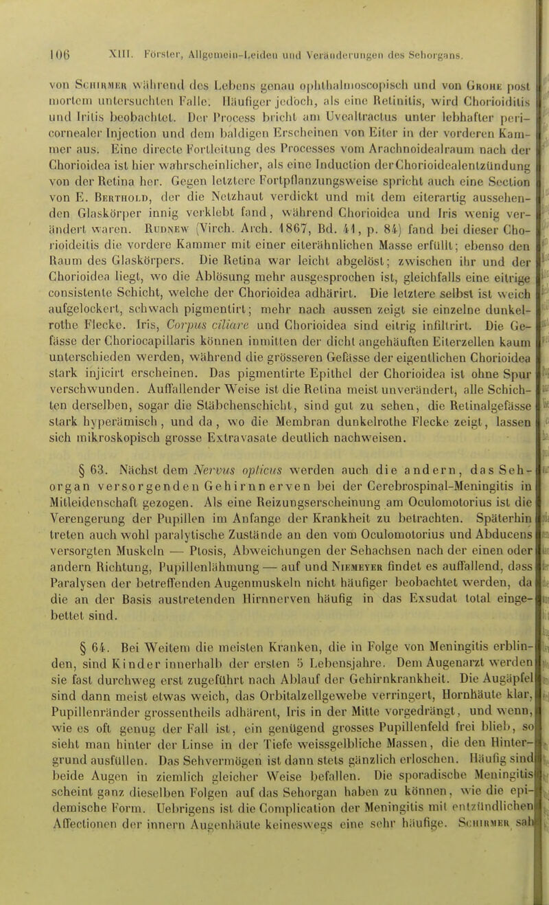 von SciiiHMKR wahrend dos Lebens genau o|)hll)alnioscopiseli und von Grohe post uiorlcui untersuchten Falle. Häufiger jodbcli, als eine Retinitis, wird Chorioiditis und Iritis beobachtet. Der Process blicht am Uveallractus unter lebhafter peri- cornealer Injection und dem baldigen Erscheinen von Eiler in der vorderen Kam- mer aus. Eine directe Fortleitung des Processes vom Arachnoidealraum nach der Ghorioidea ist hier wahrscheinlicher, als eine biduclion derChorioidealenlzündung von der Retina her. Gegen letztere Fortpflanzungsweise spricht auch eine Section von E. Bertfiold, der die Netzhaut verdickt und mit dem eiterartig aussehen- den Glaskörper innig verklebt fand, während Ghorioidea und Iris wenig ver- ändert waren. Rudnew (Virch. Arch. 1867, fid. 41, p. 84) fand bei dieser Cho- rioideitis die vordere Kammer mit einer eilerähnlichen Masse erfüllt; ebenso den Raum des Glaskörpers. Die Retina war leicht abgelöst; zwischen ihr und der Ghorioidea liegt, wo die Ablösung mehr ausgesprochen ist, gleichfalls eine eitrige consistenle Schicht, welche der Ghorioidea adhärirt. Die letztere selbst ist weich aufgelockert, schwach pigmentirt; mehr nach aussen zeigt sie einzelne dunkel- rothe Flecke. Iris, Corpus ciliare und Ghorioidea sind eitrig infiltrirt. Die Ge- fässe der Ghoriocapillaris können inmitten der dicht angehäuften Eiterzellen kaum unterschieden werden, während die grösseren Gefässe der eigentlichen Ghorioidea stark injicirt erscheinen. Das pigmenlirte Epithel der Ghorioidea ist ohne Spur verschwunden. Auffallender Weise ist die Retina meist unverändert, alle Schich- ten derselben, sogar die Stäbchenschicht, sind gut zu sehen, die Relinalgefässe stark hyperämisch , und da, wo die Membran dunkelrothe Flecke zeigt, lassen sich mikroskopisch grosse Extravasate deutlich nachweisen. §63. Nächst dem iVerüMS opticus werden auch die andern, das Seh- organ versorgenden Gehirnn erven bei der Gerebrospinal-Meningilis in Mitleidenschaft gezogen. Als eine Reizungserscheinung am Oculomotorius ist die Verengerung der Pupillen im Anfange der Krankheit zu betrachten. Späterhin treten auch wohl paralytische Zustände an den vom Oculomotorius und Abducens versorgten Muskeln — Ptosis, Abweichungen der Sehachsen nach der einen oder andern Richtung, Pupillenlähmung — auf und Niemeyer findet es auffallend, dass Paralysen der betreffenden Augenmuskeln nicht häufiger beobachtet werden, da die an der Basis austretenden Hirnnerven häufig in das Exsudat total einge- bettet sind. § 64. Bei Weitem die meisten Kranken, die in Folge von Meningitis erblin- den, sind Kinder innerhalb der ersten 5 Lebensjahre. Dem Augenarzt werden sie fast durchweg erst zugeführt nach Ablauf der Gehirnkrankheit. Die Augäpfel sind dann meist etwas weich, das Orbitalzellgewebe verringert, Hornhäute klar, Pupillenränder grossentheils adhärent, Iris in der Mitte vorgedrängt, und wenu, wie es oft genug der Fall ist, ein genügend grosses Pupillenfeld frei blieb, so sieht mau hinter der Linse in der Tiefe weissgelbliche Massen, die den Hinter- grund ausfüllen. Das Sehvermögen ist dann stets gänzlich erloschen. Häufig sind beide Augen in ziemlich gleicher Weise befallen. Die sporadische Meningitis scheint ganz dieselben Folgen auf das Sehorgan haben zu können, wie die epi- demische Form. Uebrigens ist die Complication der Meningitis mit entzündlichen Affectionen der Innern Augenhäute keineswegs eine sehr häufige. Schirmer sah