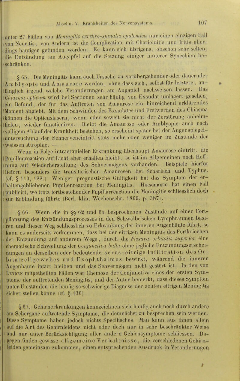 , unter 27 Fällen von MeniwjiUs cerchro-spinalis epidemica nur einen einzigen Fall .von Neuritis; von Andern ist die Complication mit Chorioiditis und Iritis aller- dings häufiger gefunden worden. Es kann sich übrigens, obschon sehr selten, die'Entzündung am Augapfel auf die Setzung einiger hinterer Synechien be- - schränken. § 65. Die Meningitis kann auch Ursache zu vorübergehender oder dauernder Amblyopie und Amaurose werden, ohne dass sich, selbst für letzlere, an- » Ifänglich irgend welche Veränderungen am Augapfel nachweisen lassen. Das (Chiasma opticum wird bei Sectionen sehr häufig von Exsudat umlagert gesehen, (Cin Befund, der für das Auftreten von Amaurose ein hinreichend erklärendes 'Moment abgiebt. Mit dem Schwinden des Exsudates und Freiwerden des Chiasma Ikönnen die Oplicusfasern, wenn oder soweit sie nicht der Zerstörung auheim- tfielen, wieder funclioniren. Bleibt die Amaurose oder Amblyopie auch nach 'Völligem Ablauf der Krankheit bestehen, so erscheint später bei der Augenspiegel- iUntersuchung der Sehnerveneintritt stets mehr oder weniger im Zustande der 'weissen Atrophie, — Wenn in Folge intracranieller Erkrankung überhaupt Amaurose eintritt, die IPupillenreaction auf Licht aber erhalten bleibt, so ist im Allgemeinen noch Hoff- inung auf Wiederherstellung des Sehvermögens vorhanden. Beispiele hierfür 1 liefern besonders die transitorischen Amaurosen bei Scharlach und Typhus. (cf. § 110, 122.) Weniger prognostische Gültigkeit hat das Symptom der er- I haltengebliebenen Pupillenreaction bei Meningitis. Hirschberg hat einen Fall I publicirt, wo trotz fortbestehender Pupillarreaction die Meningitis schliesslich doch . ; zur Erbhndung führte (Berl. klin. Wochenschr. 1869, p. 387). § 66. Wenn die in §§ 62 und 64 besprochenen Zustände auf einer Fort- ipflanzung des Entzündungsprocesses in den Schwalbe'schen Lyraphräumen basi- i ren und dieser Weg schUesslich zu Erkrankung der inneren Augenhäute führt, so kann es anderseits vorkommen, dass bei der eitrigen Meningitis das Fortkriechen . der Entzündung auf anderem Wege, durch die Fissura orhitalis superior eine chemotische Schwellung der Conjunctiva hulhi ohne jegliche Entzündungserschei- nungen an derselben oder bedeutende serös-eitrige Infiltration des Or- bitalzellgewebes und Exophthalmos bewirkt, während die inneren Augenhäute intact bleiben und das Sehvermögen nicht gestört ist. In den von . Leyden milgetheilten Fällen war Chemose der Conjunctiva eines der ersten Sym- I ptome der auftretenden Meningitis, und der Autor bemerkt, dass dieses Symptom ' 1 unter Umständen die häufig so-schwierige Diagnose der acuten eitrigen Meningitis sicher stellen könne (cf. § 130). , §67. Gehirnerkrankungen kennzeichnen sich häufig auch noch durch andere , am Sehorgane auftretende Symptome, die demnächst zu besprechen sein werden, j Diese Symptome haben jedoch nichts Specifisches. Man kann aus ihnen allein 5 . auf die Art des Gehirnleidens nicht oder doch nur in sehr beschränkter Weise , I und nur unter Berücksichtigung aller andern Gehirnsymptome schliessen. Da- li ; gegen finden gewis.se allgemeine Verhältnisse, die verschiedenen Gehirn- Ii leiden gemeinsam zukommen, einen entsprechenden Ausdruck in Voränderungen I