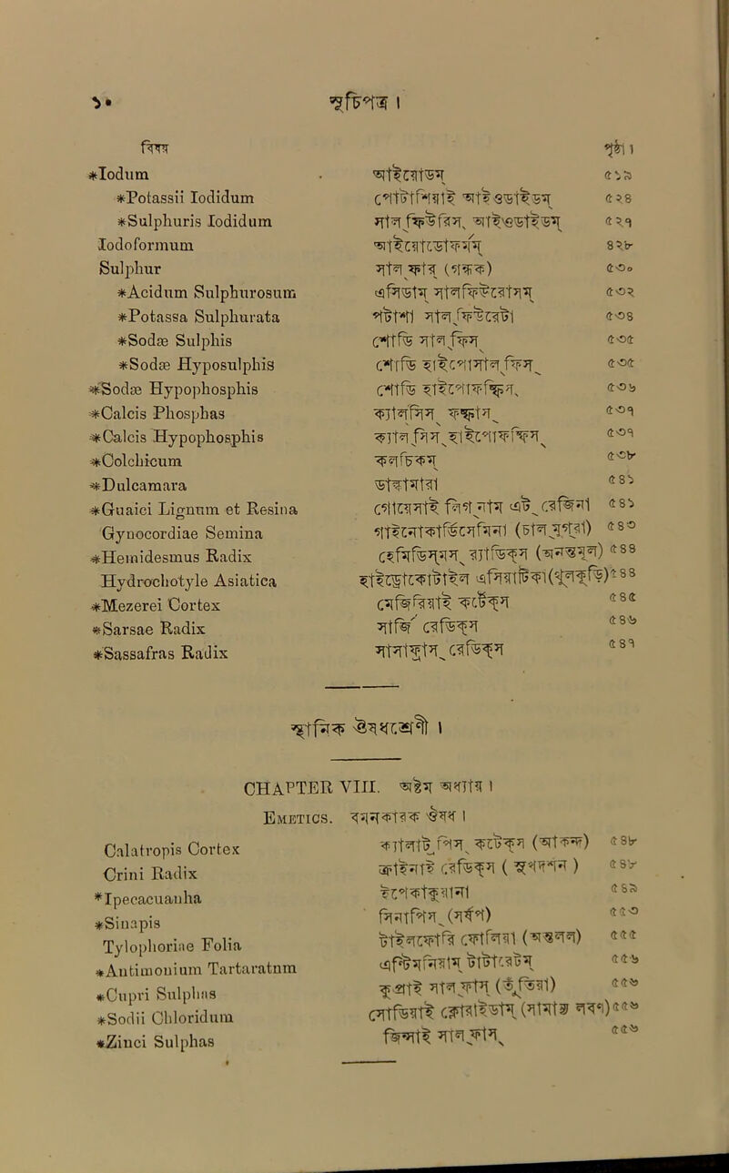 ft’nr *Iodum *Potassii Iodidum *Sulphuris Iodidum lodoformum Sulphur *Acidum Sulphurosum *Potassa Sulphurata *Sodas Sul phis *Sodse Hyposulphis -iSodse Hypophosphis =*Calcis Phosphas ;*Calcis Hypophosphis *Colchicum ^Dulcamara ^Guaici Lignum. et Resina Gynocordiae Semina ^Heinidesmus Radix Hydrochotyle Asiatiea *Mezerei Cortex *Sarsae Radix ^Sassafras Radix 'STtl4 5 8 *Tfa 4 5.a 85 b- v s *fl>W1 408 cttfe ?Tt*l f*R 404 404 cttfe 40b ^7t*ff?FTx Wf7^ 408 408 4'sv vSt^fafal 48^ C’lttTFTf^ f^SfyTpT C^f^l 48:7 5tTtWT^tr®Cyr^vn (sffijppll) 4 80 (^^5)488 (t^f.^)48 8 482 ^tf¥’af^pi 48i* 488 CHAPTER VIII. *WPf 1 Emetics. Calatropis Cortex Crini Radix ♦Ipecacuanha *Siuapis Tylophoriae Folia ★Autimouium Tartaratnm *Cupri Sulphas *Sodii Chloridum *Ziuci Sulphas <f (^T^) 4 3ir 3ft?*(T? CSf®^7! ( ) 4SS f’TFTfH’T^ Gl^) CVtf^TCl (TO’TO) 444 cqf%^fF^rs7 44'8 CTtf^ w)*** fspmt m$\\