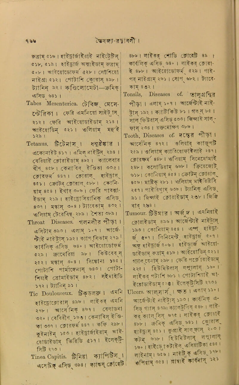 ipgt7! l e^v, oa l *tlgt# ^T^t’T ^ratT 4°lr I ’STt^OltOTtW 4^ I CTtf*rc*[1 srt^sh <m i c*t1^tf*r s^b- i fcjtf^ *5 i ^fQr^rt^l—apfsr^f ^f7?^ ^8 i | Tabes Mesenterica. ojf^Sf CSD'T- E*i>f%^l i c¥R <*rcfanl *n^t*iN 5^51 r.¥f?t ^cirr^^r ^31 40 I 'sfDD7! ■>5Si I Tetanus, I ^Tt?T 1 lilC^t^rt'»'^ 8 5> 8 | vafsr^T 5»8 | \ V * v’ C^<tt5 C^tlt^t7! 8*5 1 ?FltE«TTfa ft1^ Sflrb- 1 C^DTt^D IfsD «0 4 I CWf^7^ 881 I C¥Dt¥^ ^Wt7^ 841 i caFtT?^ C3Ftat*TN®b-b< i c^tfa- 84 8 I °0<5s I C¥f% ’It^^ll- |\5T^t 5^ i ^cst^nrtfjpf «ifH 801 1 ^D7! vSoS I- TjTlX^t7! 8^5 1 > *£*1^70,7 ^ i Throat Diseases, 5t*R^fa «T^Sl I oS,° I ^0 3 I '5Tft'§f- *t’tl»t7ip;95 I ^jDtf7^7! 53&j ^f>lv5 *>S° | 4 5S> | Sb” I *4} I °°8 1 fact'll ^84 ' c*fn>tf*t ’tt^D^t7! fc8« i C’tm- f<[^ cgtutl^K 8*5 | i? I »* i Tic Douloureux. ft^?T?F I *t$35taFtat^ 8^ l ®T&^[ ^ I 8^1 I CWtS^Tl vs*0 | C^faCM% I 5^- <j>1 OOI | <HFT?l*R 88 8 1 ¥f¥ I ^rsTjt?7! 740 1 'sit^- Clt^St^ 4^' fhfc 530 I ^ Tinea Capitis, <I5jtTDTi>7l’^ ' j <3^ ^t7^’'5'58 | ¥7t^T C^U^7 ' 8 b* I CHtfe dFfttft 8>» \ <i)^^8o | *IT^s*cIF1*V ^ ebb- | 4 5* | *ltt- *fa^t$GTf*r 5^> i c7^ ^5 i frjp/T- ' N \ ^t7! 8«5 | Tonsils, Diseases of. <$t«J<2ff^?T «fl\5l I ^t7l'>°8 t T^rf 5S5 I b-’i I ?t?| 7l b-4 | ¥f¥ f^D7! ^f^FS 400 I ^tDD ^?|7f | <lM3’l7rf¥Il I Tooth, Diseases of. TfC^?’ ^t'Sl I ^TPlfaf 815 I --efif^tX 54S> | vsfaD7! ¥ltH!C<If¥t^¥t5 58 1 | c¥t^¥7i/ 88tr i ^sfh^t7! f*it5rc*rt>rt^ 5.81r | ^b- I fspCiltStF Is^lrl C^t^f7! 843 1 C&fH 84^1 '5lt^Y Vir'i 1 V‘}fiTSl7? 5.41 | ‘ht'5^5lt7l '5i'3^ 1 ^rh^5v | fsj^rtt CTFt3tt®H 5's5V 1 <rfa 5593 i Tumour. #^TTt5T I ^ I ^^5 CjPt^'St7! 8S)l3 I ^15 wt7! | C¥TM7r 84 8 I 5t^Wt- w 4°8 | filfhc7!^^ ?t?Wt^N 4oC' 1 ^ 4.o>b 1 ^t'l'wt^ ^t^rfl- vSt^vSt5! T’J\\ 4 5^ I ^ I ^flt^ W^t7! I C¥f?T 554 | ^J^t7! ^o I 'l3!7^ ' C^tbtf*l^t5 5^?lt^ft'5t7I 4 5 ® I 5^¥§f^ 58^1- Dicers. ^iffJIJ I I 85TD#C^(5 ^l^fT ^s° 1 favS ^llTD 35S>I W-lSfHn 4«r I ^t?- r?T¥ ^84 | ?rf5¥3 C¥t?t5 8Vb- I apr^ I C¥t?rPT^ ^R819 I f <$\% ^ ¥(¥ 1 •^■JX -53\jlr | ^?st> | 484 1 cTf^iVt7! i '5s4;b i - v 1 0481