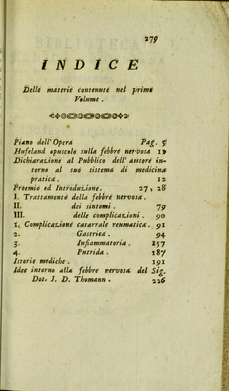 / ^19 I JSI t> t C E DelU inaterie contenute nel primtf Volume . Piano deW Opera ^ Hfifeland opuscolo sulla fehhre nervosa i» DichiaraLione al Puhblico deW a^itori in^ tor no al sno si sterna di medicina praticd, 12^ Vroemio ed iHtroduLione. 27 5 2S 1. Tran ament 9 della fehhre nervosa, II. dei sintomi . 7p III. delle eomplicanioni. po ComplicasLione catarrale reumatica. pi 2. Gastriea. P4 3. Infiammatoria, 15 7 4. Vutrida . i8y Istorie mediche , ipi intorno alia fehhre nervosa, del Sig, Dot^ J, J), Thomann . 22^