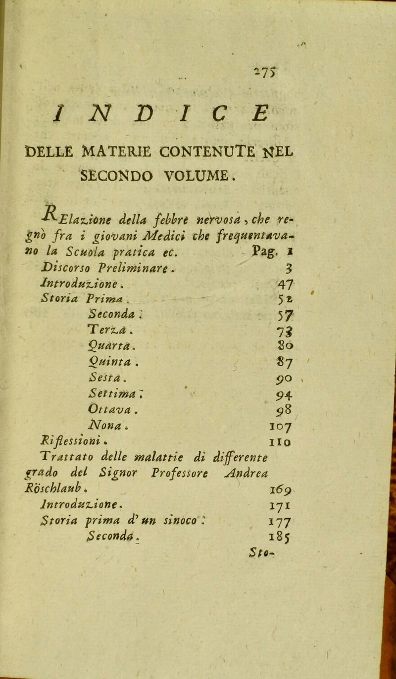 DELLE MATERIE CONTENUTE NEL SECONDO VOLUME. ^Elaz^ione della fehhre ne)rvosa, che re^ gno fra i giovani Medici che freqftentava* fio la ScHoia fratica ec. - Pag. I Discorso Preliminare. 3 lntrodu%.ione. 47 Storia Vrima. Seconda : . 57 Terz.a 4 7? Quarta. 80 Quinta . «7 Sesta. 5?o Settima 7 5>4 Ottava. Nona 4 107 Eifiessioni • no Erattato delle malattie differente grado del Siqnor Professore Aridrea Roschlauh. 169 IntrodujLione * 171 Storia frima d* un sinoco177 ISeconda. 185 I