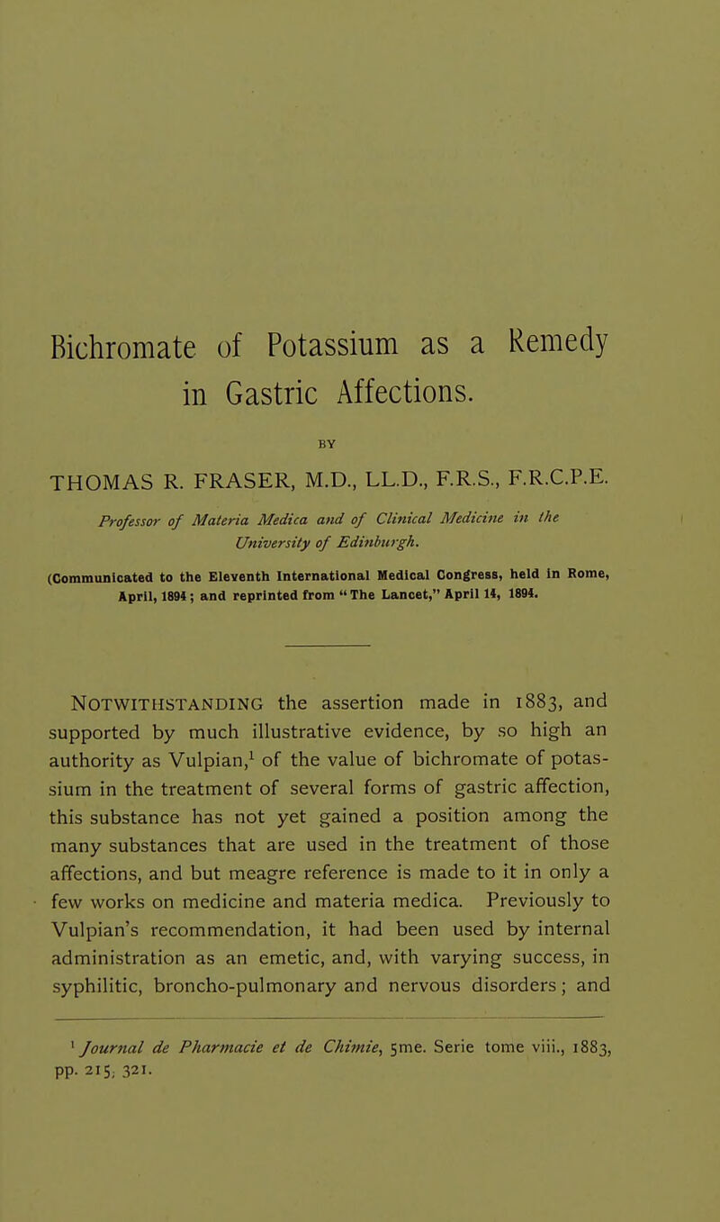 Bichromate of Potassium as a Remedy in Gastric Affections. BY THOMAS R. FRASER, M.D., LL.D., F.R.S, F.R.C.P.E. Professor of Materia Medica and of Clinical Medicine in the University of Edinburgh. (Gommunicated to the Eleventh International Medical Congress, held in Rome, April, 1894; and reprinted from  The Lancet, April 1*, 1894. Notwithstanding the assertion made in 1883, and supported by much illustrative evidence, by so high an authority as Vulpian,^ of the value of bichromate of potas- sium in the treatment of several forms of gastric affection, this substance has not yet gained a position among the many substances that are used in the treatment of those affections, and but meagre reference is made to it in only a few works on medicine and materia medica. Previously to Vulpian's recommendation, it had been used by internal administration as an emetic, and, with varying success, in syphilitic, broncho-pulmonary and nervous disorders; and ^Journal de Pharmacie et de Chimie, 5me. Serie tome viii., 1883, pp. 215; 321.