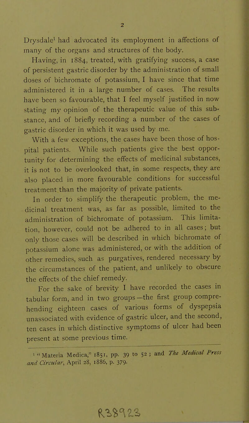 Diysdale^ had advocated its employment in affections of many of the organs and structures of the body. Having, in 1884, treated, with gratifying success, a case of persistent gastric disorder by the administration of small doses of bichromate of potassium, I have since that time administered it in a large number of cases. The results have been so favourable, that I feel myself justified in now stating my opinion of the therapeutic value of this sub- stance, and of briefly recording a number of the cases of gastric disorder in which it was used by me. With a few exceptions, the cases have been those of hos- pital patients. While such patients give the best oppor- tunity for determining the effects of medicinal substances, it is not to be overlooked that, in some respects, they are also placed in more favourable conditions for successful treatment than the majority of private patients. In order to simplify the therapeutic problem, the me- dicinal treatment was, as far as possible, limited to the administration of bichromate of potassium. This limita- tion, however, could not be adhered to in all cases; but only those cases will be described in which bichromate of potassium alone was administered, or with the addition of other remedies, such as purgatives, rendered necessary by the circumstances of the patient, and unlikely to obscure the effects of the chief remedy. For the sake of brevity I have recorded the cases in tabular form, and in two groups-the first group compre- hending eighteen cases of various forms of dyspepsia unassociated with evidence of gastric ulcer, and the second, ten cases in which distinctive symptoms of ulcer had been present at some previous time. I Materia Medica, 1851, pp. 39 to 52 ; and The Medical Press and Circular, April 28, 1886, p. 379-