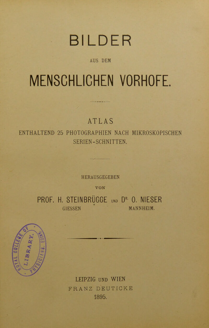 AUS DEM MENSCHLICHEN VORHOFE. ATLAS ENTHALTEND 25 PHOTOGRAPHIEN NACH MIKROSKOPISCHEN SERIEN-SCHNITTEN. HERAUSGEGEBEN VON PROF. H. STEINBRÜGGE und Dr' 0. NIESER GIESSEN ^ MANNHEIM. LEIPZIG UND WIEN FRANZ DEUTICKE 1895.