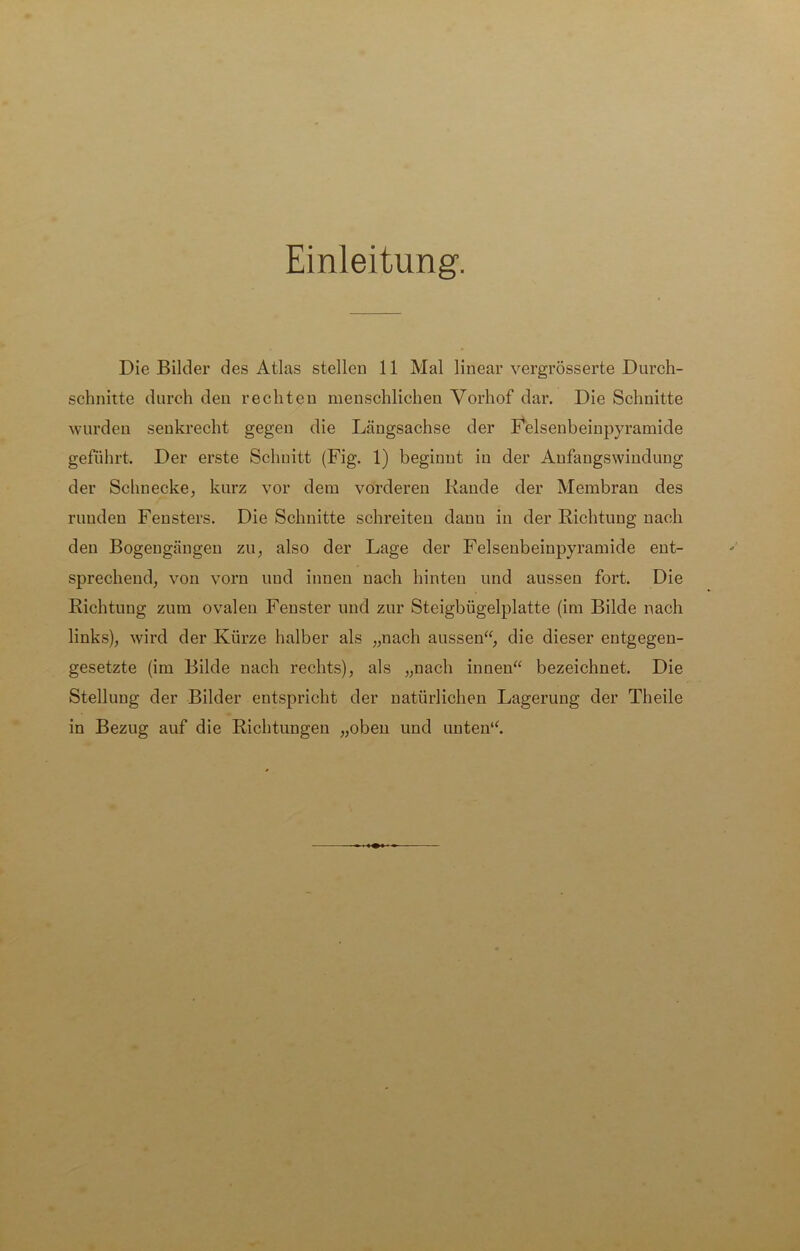 Einleitung. Die Bilder des Atlas stellen 11 Mal linear vergrösserte Durch- schnitte durch den rechten menschlichen Vorhof dar. Die Schnitte wurden senkrecht gegen die Längsachse der Felsenbeinpyramide geführt. Der erste Schnitt (Fig. 1) beginnt in der Anfangswindung der Schnecke, kurz vor dem vorderen Bande der Membran des runden Fensters. Die Schnitte schreiten danu in der Richtung nach den Bogengängen zu, also der Lage der Felsenbeinpyramide ent- sprechend, von vorn und innen nach hinten und aussen fort. Die Richtung zum ovalen Fenster und zur Steigbügelplatte (im Bilde nach links), wird der Kürze halber als „nach aussen“, die dieser entgegen- gesetzte (im Bilde nach rechts), als „nach innen“ bezeichnet. Die Stellung der Bilder entspricht der natürlichen Lagerung der Theile in Bezug auf die Richtungen „oben und unten“.
