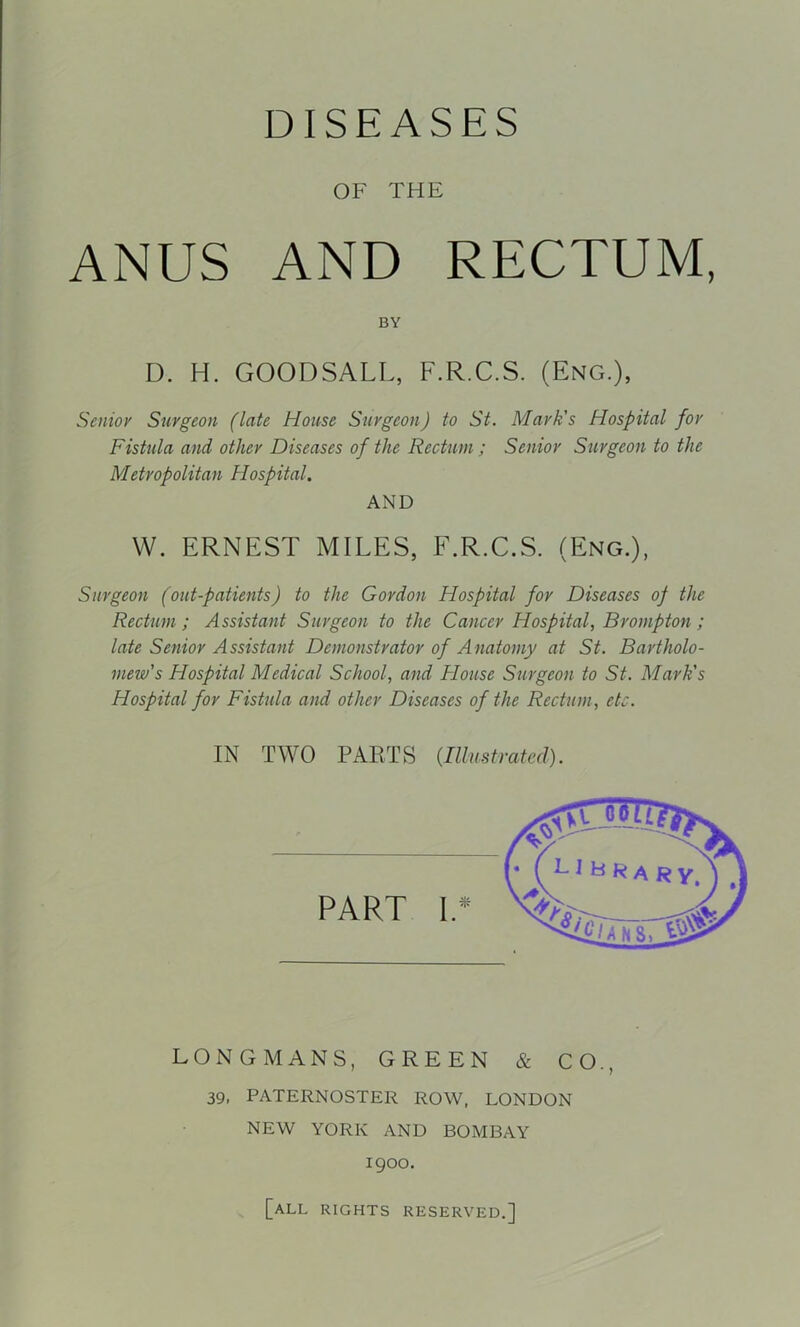 DISEASES OF THE ANUS AND RECTUM, BY D. H. GOODSALL, F.R.C.S. (Eng.), Senior Surgeon (late House Surgeon) to St. Mark's Hospital for Fistula and other Diseases of the Rectum; Senior Surgeon to the Metropolitan Hospital. AND W. ERNEST MILES, F.R.C.S. (Eng.), Surgeon (out-patients) to the Gordon Hospital for Diseases of the Rectum; Assistant Surgeon to the Cancer Hospital, Brompton; late Senior Assistant Demonstrator of Anatomy at St. Bartholo- mew's Hospital Medical School, and Flouse Surgeon to St. Mark's Hospital for Fistula and other Diseases of the Rectum, etc. IN TWO PARTS {Illu.strafed). LONGMANS, GREEN & CO., 39, PATERNOSTER ROW, LONDON NEW YORK AND BOMBAY 1900. [all rights reserved.]