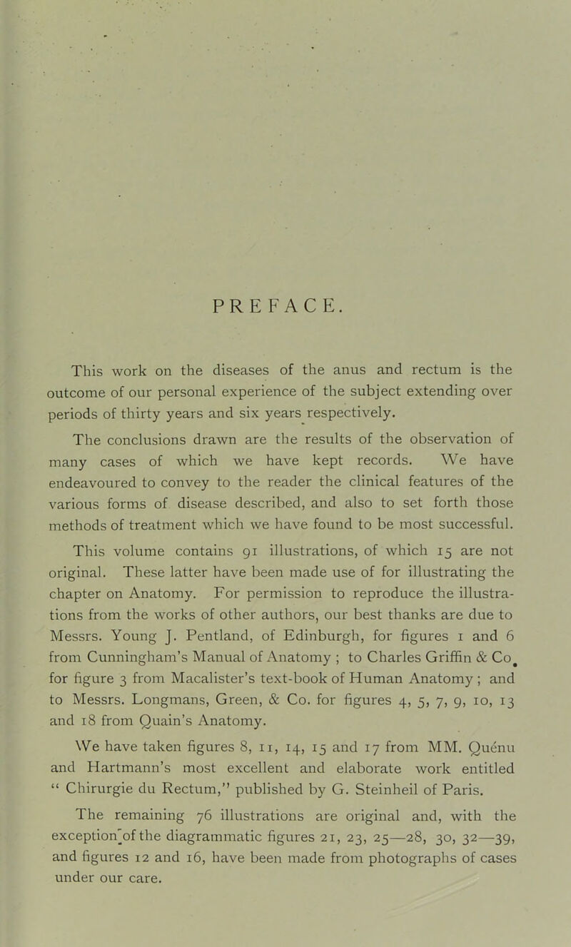 PREFACE. This work on the diseases of the anus and rectum is the outcome of our personal experience of the subject extending over periods of thirty years and six years respectively. The conclusions drawn are the results of the observation of many cases of which we have kept records. We have endeavoured to convey to the reader the clinical features of the various forms of disease described, and also to set forth those methods of treatment which we have found to be most successful. This volume contains gi illustrations, of which 15 are not original. These latter have been made use of for illustrating the chapter on Anatomy. For permission to reproduce the illustra- tions from the works of other authors, our best thanks are due to Messrs. Young J. Pentland, of Edinburgh, for figures i and 6 from Cunningham’s Manual of Anatomy ; to Charles Grifhn & Co^ for figure 3 from Macalister’s text-book of Human Anatomy ; and to Messrs. Longmans, Green, & Co. for figures 4, 5, 7, 9, 10, 13 and 18 from Quain’s Anatomy. We have taken figures 8, ii, 14, 15 and 17 from MM. Quenu and Hartmann’s most excellent and elaborate work entitled “ Chirurgie du Rectum,” published by G. Steinheil of Paris. The remaining 76 illustrations are original and, with the exception'of the diagrammatic figures 21, 23, 25—28, 30, 32—39, and figures 12 and 16, have been made from photographs of cases under our care.