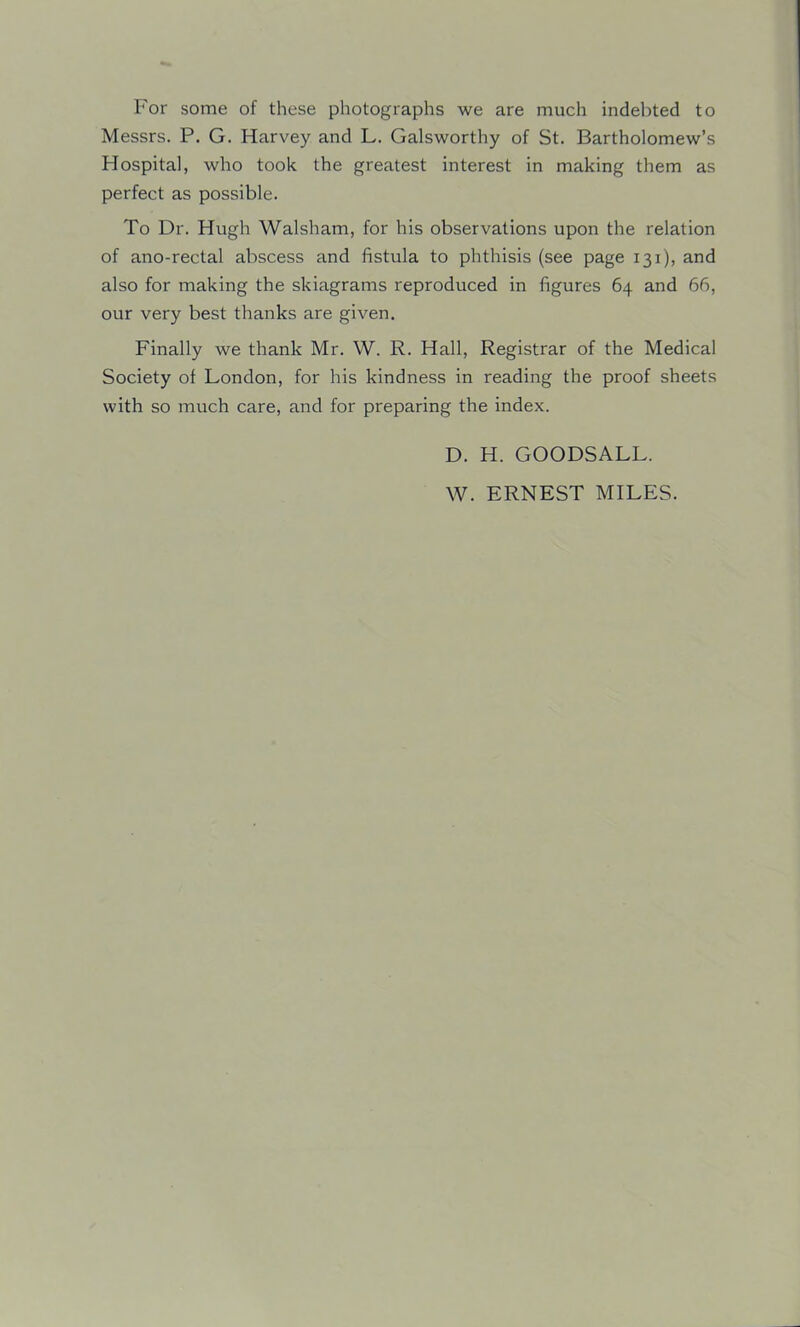 For some of these photographs we are much indebted to Messrs. P. G. Harvey and L. Galsworthy of St. Bartholomew’s Hospital, who took the greatest interest in making them as perfect as possible. To Dr. Hugh Walsham, for his observations upon the relation of ano-rectal abscess and fistula to phthisis (see page 131), and also for making the skiagrams reproduced in figures 64 and 66, our very best thanks are given. Finally we thank Mr. W. R. Hall, Registrar of the Medical Society of London, for his kindness in reading the proof sheets with so much care, and for preparing the index. D. H. GOODSALL. W. ERNEST MILES.