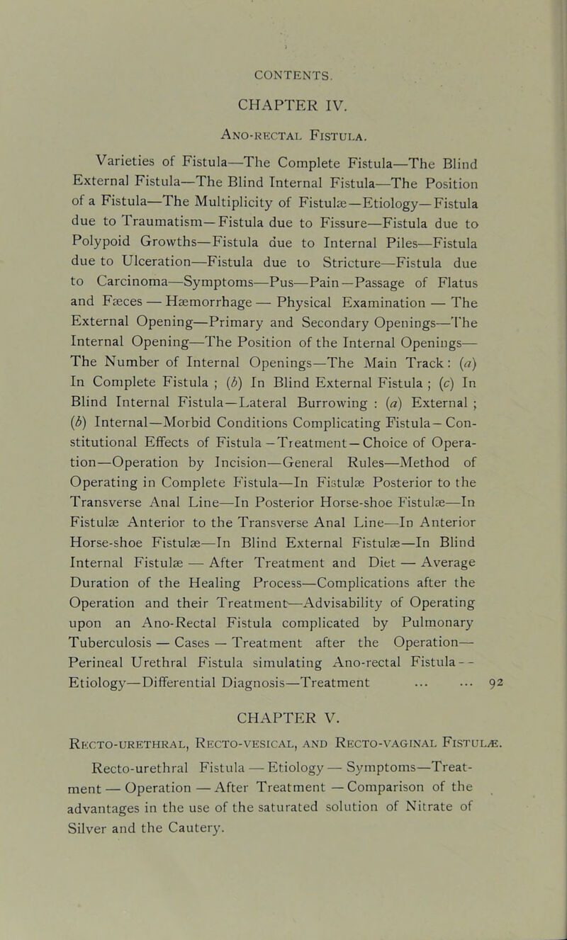 CHAPTER IV. Ano-rectal Fistula. Varieties of Fistula—The Complete Fistula—The Blind External Fistula—The Blind Internal Fistula—The Position of a Fistula—The Multiplicity of Fistulas—Etiology—Fistula due to Traumatism—Fistula due to Fissure—Fistula due to Polypoid Growths—Fistula due to Internal Piles—Fistula due to Ulceration—Fistula due to Stricture—Fistula due to Carcinoma—Symptoms—Pus—Pain—Passage of Flatus and Faeces — Haemorrhage — Physical Examination — The External Opening—Primary and Secondary Openings—'hhe Internal Opening—The Position of the Internal Openings— The Number of Internal Openings—The Main Track: (a) In Complete Fistula ; (3) In Blind External Fistula ; (c) In Blind Internal Fistula—Lateral Burrowing : (a) External ; (S) Internal—Morbid Conditions Complicating Fistula—Con- stitutional Effects of Fistula—Treatment—Choice of Opera- tion—Operation by Incision—General Rules—Method of Operating in Complete Fistula—In Fistulse Posterior to the Transverse Anal Line—In Posterior Horse-shoe Fistulie—In Fistulse Anterior to the Transverse Anal Line—In Anterior Horse-shoe Fistulse—In Blind External Fistulse—In Blind Internal Fistulse — After Treatment and Diet — Average Duration of the Healing Process—Complications after the Operation and their Treatment—Advisability of Operating upon an Ano-Rectal Fistula complicated by Pulmonary Tuberculosis — Cases — Treatment after the Operation— Perineal Urethral Fistula simulating Ano-rectal Fistula-- Etiology—Differential Diagnosis—Treatment ... ••• 92 CHAPTER V. Recto-urethral, Recto-vesical, and Recto-vaginal Fistul/E. Recto-urethral Fistula — Etiology — Symptoms—Treat- ment— Operation—After Treatment — Comparison of the advantages in the use of the saturated solution of Nitrate of Silver and the Cautery.