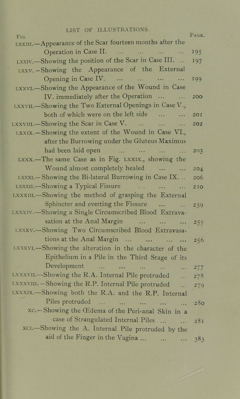 Page. Fig. LXXIII.- LXXIV.- LXXV. LXXVI.- LXXVIL- LXXVIII. LXXIX. LXXX.- LXXXI. LXXXII.- LXXXIII. I.XXXIV.- LXXXV. LX XXVI. LX XX VII.- LXXXVIII. LXXXIX.— XC.- XCI.— Appearance of the Scar fourteen months after the Operation in Case II. ... ... ... ... 195 -Showing the position of the Scar in Case III. ... 197 Showing the Appearance of the External Opening in Case IV. ... ... ... ... 199 -Showing the Appearance of the Wound in Case IV. immediately after the Operation 200 -Showing the Two External Openings in Case V., both of which were on the left side ... ... 201 -Showing the Scar in Case V. ... ... ... 202 -Showing the extent of the Wound in Case VI., after the Burrowing under the Gluteus Maximus had been laid open ... ... ... ... 203 -The same Case as in Fig. Lxxix., showing the Wound almost completely healed ... ... 204 -Showing the Bi-lateral Burrowing in Case IX. .. 206 -Showing a Typical Fissure . . ... ... 210 -Showing the method of grasping the External Sphincter and everting the Fissure ... ... 239 -Showing a Single Circumscribed Blood Extrava- sation at the Anal Margin ... ... ... 25; -Showing Two Circumscribed Blood Extravasa- tions at the Anal Margin ... ... 256 -Showing the alteration in the character of the Epithelium in a Pile in the Third Stage of its Development ... ... ... ... ... 277 -Showing the R.A. Internal Pile protruded ... 278 —Showing the R.P. Internal Pile protruded ... 279 -Showing both the R.A. and the R.P. Internal Piles protruded ... ... ... ... ... 280 -Showing the CEdenia of the Peri-anal Skin in a case of Strangulated Internal Piles 281 Showing the A. Internal Pile protruded by the aid of the Finger in the Vagina ... 383