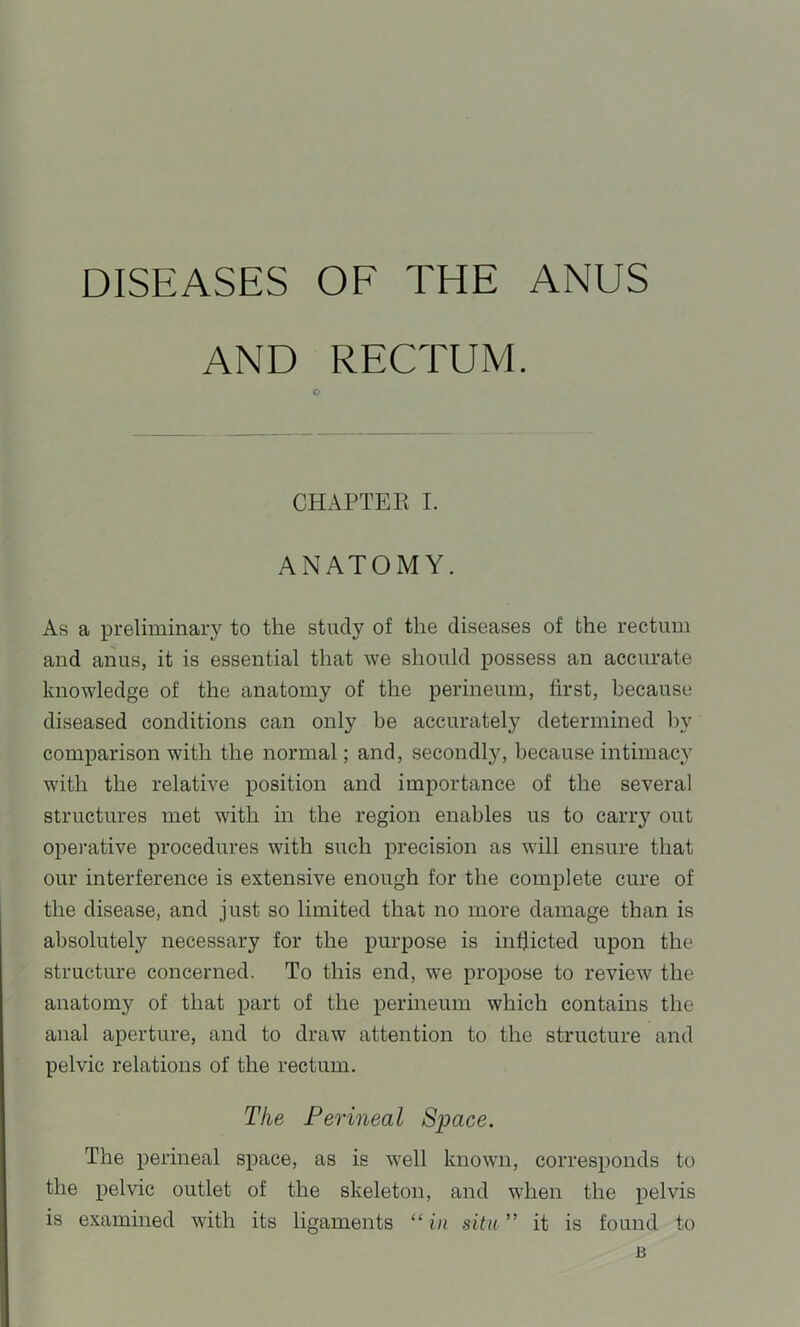 DISEASES OF THE ANUS AND RECTUM. O CHAPTER I. ANATOMY. As a preliminary to the study of the diseases of the rectum and anus, it is essential that we should possess an accurate knowledge of the anatomy of the perineum, first, because diseased conditions can only be accurately determined by comparison with the normal; and, secondly, because intimacy with the relative position and importance of the several structures met with in the region enables us to carry out operative procedures with such precision as will ensure that our interference is extensive enough for the complete cure of the disease, and just so limited that no more damage than is absolutely necessary for the purpose is infiicted upon the structure concerned. To this end, we propose to review the anatomy of that part of the perineum which contains the anal aperture, and to draw attention to the structure and pelvic relations of the rectum. The Perineal Space. The perineal space, as is well known, corresponds to the pelvic outlet of the skeleton, and when the pelvis is examined with its ligaments “ in situ ” it is found to B