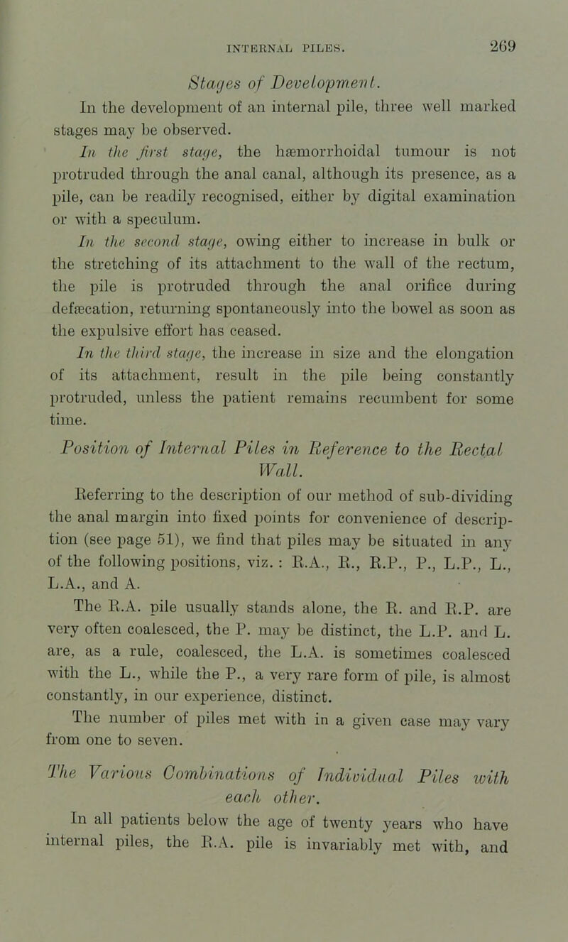 Stages of Developw.ent. In the development of an internal pile, three well marked stages may be observed. In Hie first stage, the hfemorrhoidal tumour is not protruded through the anal canal, although its presence, as a pile, can be readily recognised, either by digital examination or with a speculum. In the second stage, owing either to increase in bulk or the stretching of its attachment to the wall of the rectum, the pile is protruded through the anal orifice during defecation, returning spontaneously into the bowel as soon as the expulsive effort has ceased. In the third stage, the increase in size and the elongation of its attachment, result in the pile being constantly protruded, unless the patient remains recumbent for some time. Position of Internal Piles m Reference to the Rectal Wall. Eeferring to the description of our method of sub-dividing the anal margin into fixed points for convenience of descrip- tion (see page 51), we find that piles may be situated in any of the following positions, viz. : R.A., E., E.P., P., L.P., L., L.A., and A. The E.A. pile usually stands alone, the E. and E.P. are very often coalesced, the P. may be distinct, the L.P. and L. are, as a rule, coalesced, the L.A. is sometimes coalesced with the L., while the P., a very rare form of pile, is almost constantly, in our experience, distinct. The number of piles met with in a given case may vary from one to seven. The Various Combinations of Indioidual Piles ivith each other. In all patients below the age of twenty years who have internal piles, the E.A. pile is invariably met with, and