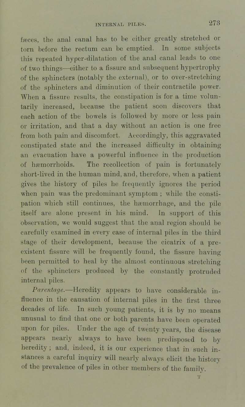 278 ffBces, the anal canal has to be either greatly stretched or torn before the rectum can be emptied. In some subjects this repeated hyper-dilatation of the anal canal leads to one of two things—either to a fissure and subsequent hypertrophy of the sphincters (notably tbe external), or to over-stretching of the sphincters and diminution of their contractile power. When a fissure results, the constipation is for a time volun- tarily increased, because the patient soon discovers that each action of the bowels is followed by more or less pain or irritation, and that a day without an action is one free from both pain and discomfort. Accordingly, this aggravated constipated state and the increased difficulty in obtaining an evacuation have a powerful influence in the production of hfemorrhoids. The recollection of pain is fortunately short-lived in the human mind, and, therefore, when a patient gives the history of piles he frequently ignores the period when pain was the predominant .symptom ; while the consti- pation which still continues, the luemorrhage, and the pile itself are alone present in his mind. In support of this observation, we would suggest that the anal region should be carefully examined in every case of internal piles in the third stage of their development, because the cicatrix of a pre- existent fissure will be frequently found, the fissure having been permitted to heal by the almost continuous stretching of the sphincters produced by the constantly protruded internal piles. Parentage.—Heredity appears to have considerable in- fluence in the causation of internal piles in the first three decades of life. In such 3^oung patients, it is by no means unusual to find that one or both parents have been operated upon for piles. Under the age of twenty j'^ears, the disease appears nearly always to have been predisposed to by heredity ; and, indeed, it is our experience that in such in- stances a careful inquiry will nearly always elicit the history of the prevalence of piles in other members of the family.