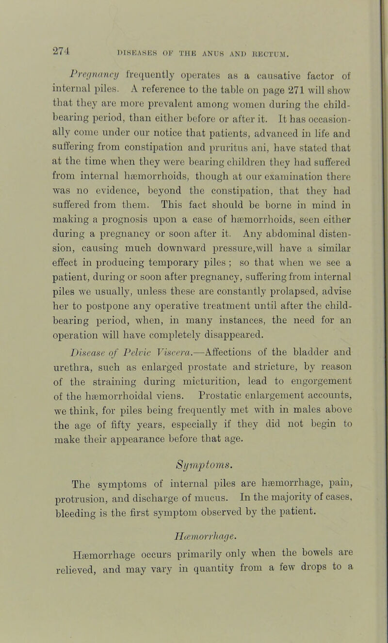 Preynancij Irequently operateH as a causative factor of internal piles. A reference to the table on page 271 will show' that tliey are more prevalent among women during the child- bearing period, than either before or after it. It has occasion- all}^ conic under our notice that patients, advanced in life and suftering from constipation and pruritus ani, have stated that at the time when they were bearing children they had suffered from internal hamiorrhoids, though at our examination there was no evidence, beyond the constipation, that they had suffered from them. This fact should be borne in mind in making a prognosis upon a case of hfemorrhoids, seen either during a pregnancy or soon after it. Any abdominal disten- sion, causing much downward pressure,will have a similar effect in producing temporary piles ; so that wdien we see a patient, during or soon after pregnancy, suffering from internal piles we usually, unless these are constantly prolapsed, advise her to postpone any operative treatment until after the child- bearing period, when, in many instances, the need for an operation will have completely disappeared. Disease of Pelvic Ih'.sccrfl.—Affections of the bladder and urethra, such as enlarged prostate and stricture, by reason of the straining during micturition, lead to engorgement of the hfemorrhoidal viens. Prostatic enlargement accounts, we think, for piles being frequently met with in males above the age of fifty years, especially if they did not begin to make their appearance before that age. Symptoms. The symptoms of internal piles are hfemorrhage, pain, protrusion, and discharge of mucus. In the majority of cases, bleeding is the first symptom observed by the patient. Ilcemorrhage. Haemorrhage occurs primarily only when the bowels are relieved, and may vary in quantity from a few drops to a