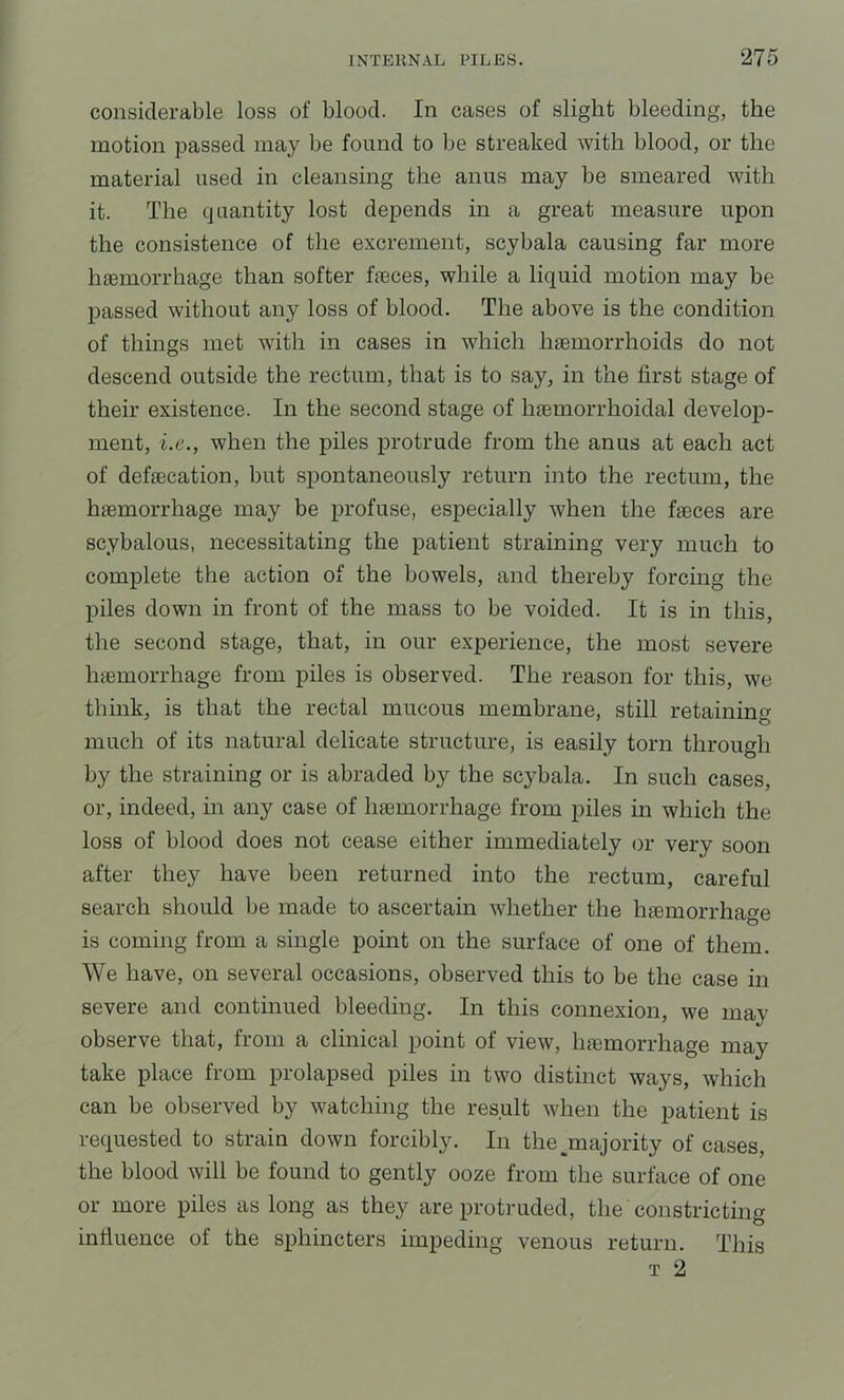 considerable loss of blood. In cases of slight bleeding, the motion passed may be found to be streaked with blood, or the material used in cleansing the anus may be smeared with it. The quantity lost depends in a great measure upon the consistence of the excrement, scybala causing far more Inemorrhage than softer feces, while a liquid motion may be passed without any loss of blood. The above is the condition of things met with in cases in which haemorrhoids do not descend outside the rectum, that is to say, in the first stage of their existence. In the second stage of haemorrhoidal develoiD- ment, i.e., when the piles protrude from the anus at each act of defecation, but spontaneously return into the rectum, the haemorrhage may be profuse, especially when the feces are scybalous, necessitating the patient straining very much to complete the action of the bowels, and thereby forcing the piles down in front of the mass to be voided. It is in this, the second stage, that, in our experience, the most severe haemorrhage from piles is observed. The reason for this, we think, is that the rectal mucous membrane, still retaining much of its natural delicate structure, is easily torn through by the straining or is abraded by the scybala. In such cases, or, indeed, in any case of haemorrhage from piles in which the loss of blood does not cease either immediately or very soon after they have been returned into the rectum, careful search should be made to ascertain whether the haemorrhage is coming from a single point on the surface of one of them. We have, on several occasions, observed this to be the case in severe and continued bleeding. In this connexion, we may observe that, from a clinical point of view, haemorrhage may take place from prolapsed piles in two distinct ways, which can be observed by watching the result when the patient is requested to strain down forcibly. In the ^majority of cases, the blood will be found to gently ooze from the surface of one or more piles as long as they are protruded, the constricting influence of the sphincters impeding venous return. This T 2