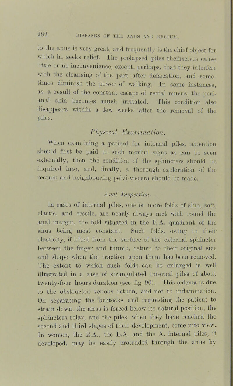 to the anus is very great, and frequently is the cliief olqect for which he seeks relief. The prolapsed piles themselves cause little or no inconvenience, except, perhaps, that they interfere with the cleansing of the part after dehecation, and some- times diminish the power of walking. In some instances, as a result ol the constant escape of rectal mucus, the peri- anal skin becomes much irritated. This condition also disappears within a few weeks after the removal of the piles. Pliijsteal Fjxamination. When examining a patient for internal piles, attention should first be paid to such morbid signs as can he seen externally, then the condition of the sphincters should he inquired into, and, finally, a thorough exploration of the rectum and neighbouring pelvi-viscera should he made. Anal Inspection. In cases of internal piles, one or more folds of skin, soft, elastic, and sessile, are nearly always met with round the anal margin, the fold situated in the E.A. quadrant of the anus being most constant. Such folds, owing to their elasticity, if lifted from the surface of the external sphincter between the finger and thumb, return to their original size and shape when the traction upon them has been removed, 'lire extent to which such folds caii be enlarged is well illustrated in a case of strangulated internal piles of about twenty-four hours duration (see fig. 90). This oedema is due to the obstructed venous return, and not to inflammation. On separating the buttocks and requesting the patient to strain down, the anus is forced below its natural position, the sphincters relax, and the piles, when they haA^e reached the second and third stages of their development, come into view. In women, the E.A., the L.A. and the A. internal piles, if developed, may be easily protruded through the anus by