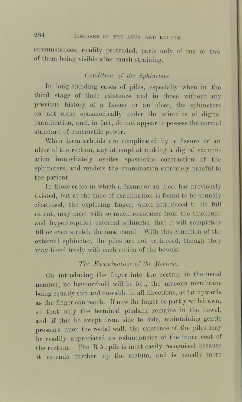 ‘284 circumstances, readily protruded, parts oidy of one or two of tliem being visible after much straining. Condition of tlu' Sphincters. In long-standing cases of piles, especially when in the third stage of their existence and in those without any previous history of a fissure or an ulcer, the sphincters do not close spasmodically under the stimulus of digital examination, and, in fact, do not appear to possess the normal standard of contractile power. When hfemorrhoids are complicated by a fissure or an ulcer of the rectum, any attempt at making a digital examin- ation immediately excites spasmodic contraction of the sphincters, and renders the examination extremely painful to the patient. In those cases in which a fissure or an ulcer has previously existed, but at the time of examination is found to be soundly cicatrised, the exploring finger, when introduced to its full extent, may meet with so much resistance from the thickened and hypertrophied external sphincter that it will completely fill or even stretch the anal canal. With this condition of the external sphincter, the piles are not prolapsed, though they may bleed freely Avith each action of the bowels. The Examination of the liectnm. On introducing the linger into the rectum in the usual manner, no hfemorrhoid will be felt, the mucous membrane being equally soft and movable in all directions, as far upwards as the finger can reach. If noAv the finger be partly withdrawn, so that only the terminal phalanx remains in the bowel, and if this be swept from side to side, maintaining gentle pressure upon the rectal wall, the existence of the piles may be readily appreciated as redundancies of the inner coat of the rectum. The K A. pile is most easily recognised because it extends further up the rectum, and is usually more