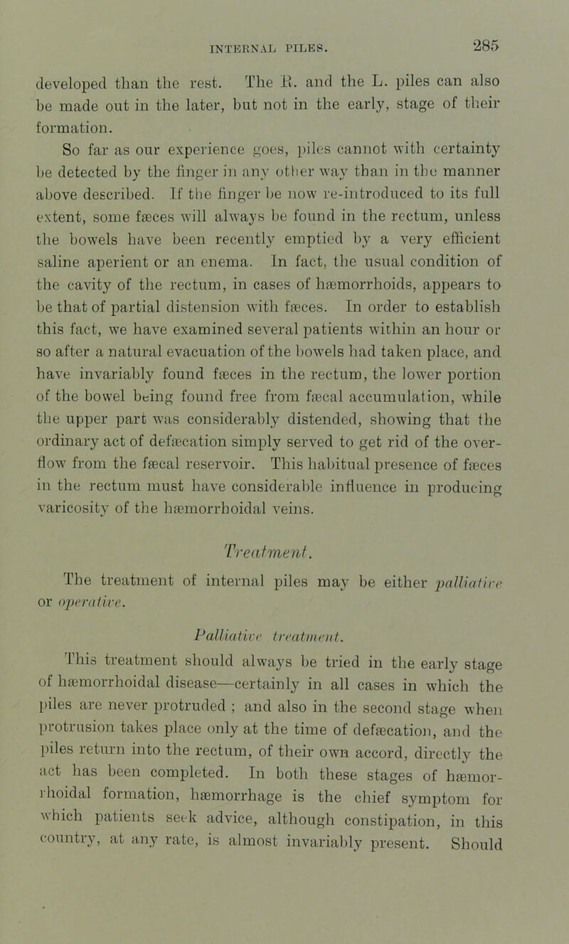 developed than the rest. The 11. and the L. piles can also be made out in the later, but not in the early, stage of their formation. So far as our experience goes, piles cannot with certaint}^ l)e detected by the finger in any other way than in the manner above described. If the finger be now re-introduced to its full extent, some fieces will always be found in the rectum, unless the bowels have been recently emptied by a very efficient saline aperient or an enema. In fact, the usual condition of the cavity of the rectum, in cases of Inemorrhoids, appears to be that of partial distension with faeces. In order to establish this fact, we have examined several iiatients wdthin an hour or so after a natural evacuation of the bowels had taken place, and have invariably found faeces in the rectum, the lower portion of the bowel being found free from faecal accumulation, while the upper part was considerably distended, showing that the ordinary act of defaecation simply served to get rid of the over- fiow' from the faecal reservoir. This habitual presence of faeces in the rectum must have considerable influence in producing varicositv of the haemorrboidal veins. Treatment. The treatment of internal piles may be either palUaiire or operaiive. Pain afire t reatm eiif. This treatment should always be tried in the early stage of haemorrhoidal disease—certainly in all cases in which the piles are never protruded ; and also in the second stage when protrusion takes place only at the time of defaecation, and the piles return into the rectum, of their own accord, directly the act has been completed. In both these stages of hiemor- 1 hoidal formation, haemorrhage is the chief symptom for which patients seek advice, although constipation, in this countiy, at any rate, is almost invariably present. Should