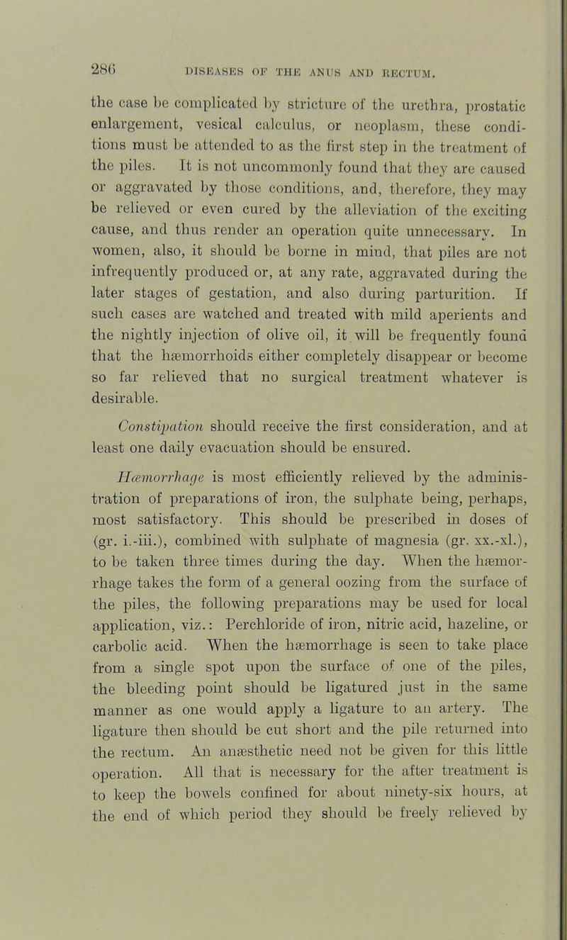the case he complicated l>y stricture of the urethra, prostatic enlargement, vesical calculus, or neoplasm, these condi- tions must be attended to as the lirst step in the treatment of the piles. It is not uncommonly found that they are caused or aggravated by those conditions, and, therefore, they may be relieved or even cured by the alleviation of the exciting cause, and thus render an operation quite unnecessarv. In women, also, it should be borne in mind, that piles are not infrequently produced or, at any rate, aggravated during the later stages of gestation, and also during parturition. If such cases are watched and treated with mild aperients and the nightly injection of olive oil, it will be frequently found that the hjemorrhoids either completely disappear or liecome so far relieved that no surgical treatment whatever is desirable. Constipation should receive the first consideration, and at least one daily evacuation should be ensured. Hceniorrhage is most efficiently relieved by the adminis- tration of preparations of iron, the sulphate being, perhaps, most satisfactory. This should be prescribed in doses of (gr. i.-iii.), combined with sulphate of magnesia (gr. xx.-xL), to be taken three times during the day. When the Inemor- rhage takes the form of a general oozing from the surface of the piles, the following preparations may be used for local application, viz.: Perchloride of iron, nitric acid, hazeline, or carbolic acid. When the hiemorrhage is seen to take place from a single spot upon the surface of one of the piles, the bleeding point should be ligatured just in the same manner as one would apply a ligature to an artery. The ligature then should be cut short and the pile returned into the rectum. An amesthetic need not be given for this little operation. All that is necessary for the after treatment is to keep the bowels confined for about ninety-six hours, at the end of which period they should be freely relieved by
