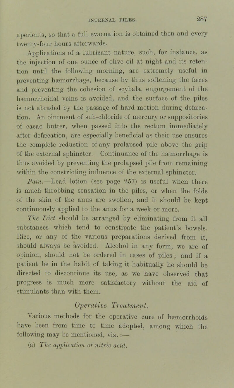 aperients, so that a full evacuation is obtained then and every twenty-four hours afterwards. Applications of a lubricant nature, such, for instance, as the injection of one ounce of olive oil at night and its reten- tion until the following morning, are extremely useful in preventing Inemorrhage, because by thus softening the fieces and preventing the cohesion of scyhala, engorgement of the luemorrhoidal veins is avoided, and the surface of the piles is not abraded by the passage of hard motion during defaeca- tion. An ointment of suh-chloride of mercury or suppositories of cacao butter, when passed into the rectum immediately after defaecation, are especially beneficial as their use ensures the complete reduction of any prolapsed pile above the grip of the external sphincter. Continuance of the haemorrhage is thus avoided by preventing the prolapsed pile from remaining within the constricting influence of the external sphincter. Pain.—Lead lotion (see page 257) is useful when there is much throbbing sensation in the piles, or when the folds of the skin of the anus are swollen, and it should be kept continuously applied to the anus for a week or more. The Diet should be arranged by eliminating from it all substances which tend to constipate the patient’s bowels. Eice, or any of the various preparations derived from it, should always be avoided. Alcohol in any form, we are of opinion, should not be ordered in cases of piles ; and if a patient he in the habit of taking it habitually he should be directed to discontinue its use, as we have observed that progress is much more satisfactory without the aid of stimulants than with them. Operative Treatment. Various methods for the operative cure of haemorrhoids have been from time to time adopted, among which the following may be mentioned, viz. :— (a) The application of nitric acid.
