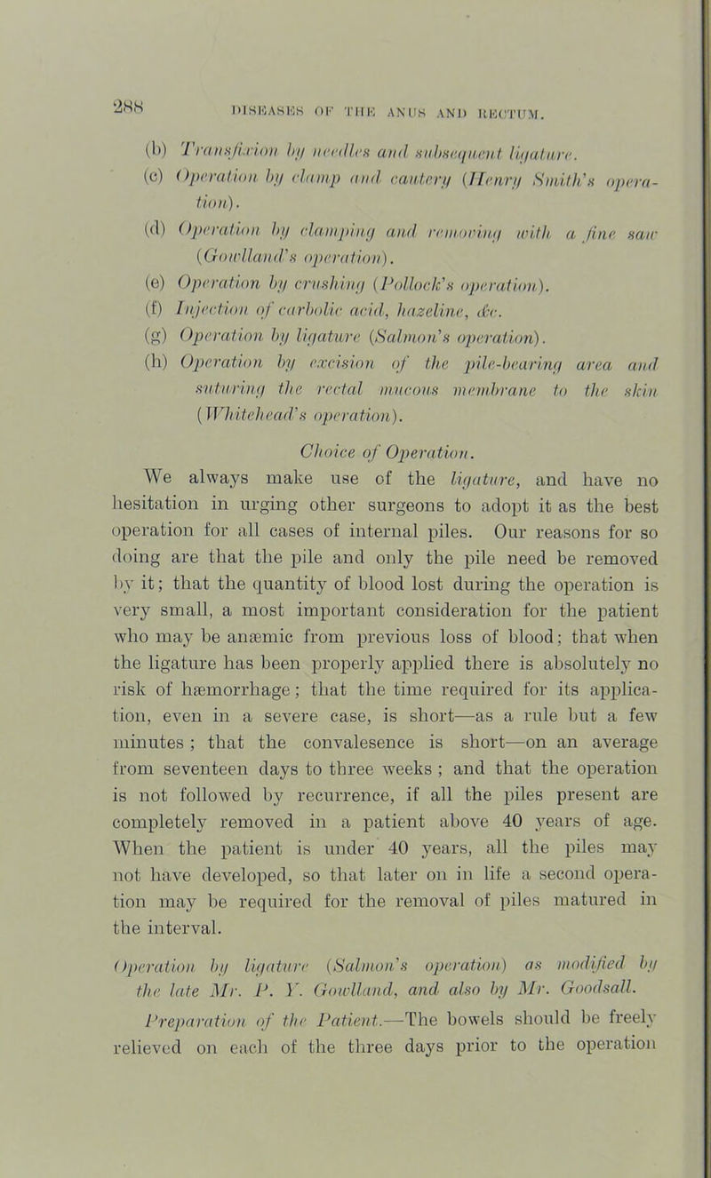 lilSIOAHl'lK OK Till'’, ANUS AND HKU'I'UM. (b) TmnHji I'loii 1)1/ nrrill.cs and mihiuuin.eut li.(/ali(,n'. (cj) Operation, hij elanip and eaiUeri/ {/fenri/ Snut}dn opera- tion). (d) Operation h// ela.mpin.p aiul reniorinp with a fine natr {Ooirlland\s operation). (e) Operation hy crushiny (Pollock'h operation). (f) Injeetion oj earholie arid, hazeline, d-e. (g) Operation by Hy attire (Salmon'h operation). (li) Operation hy excision of the pile-beariny area and stituriny the rectal ni,neons me.ndyrane to the skin (Whitehead's operation). Choice of Operation. We always make use of the liyatnre, and have no hesitation in urging other surgeons to adopt it as the best operation for all cases of internal piles. Our reasons for so doing are that the pile and only the pile need be removed by it; that the quantity of blood lost during the operation is very small, a most important consideration for the patient who may be antemic from previous loss of blood; that when the ligature has been properly applied there is absolutely no risk of haemorrhage; that the time required for its applica- tion, even in a severe case, is short—as a rule but a few minutes ; that the convalesence is short—on an average from seventeen days to three weeks ; and that the operation is not followed by recurrence, if all the piles present are completely removed in a patient above 40 years of age. When the patient is under 40 years, all the piles may not have developed, so that later on in life a second opera- tion may he required for the removal of piles matured in the interval. Operation hy liyatnre (Salmon's operation) os modified hy the late Mr. P. T. Gowlland, and. also hy Mr. Goodsall. Preparation of the Patient.—-The bowels should be freely relieved on eacli of the three days prior to the operation