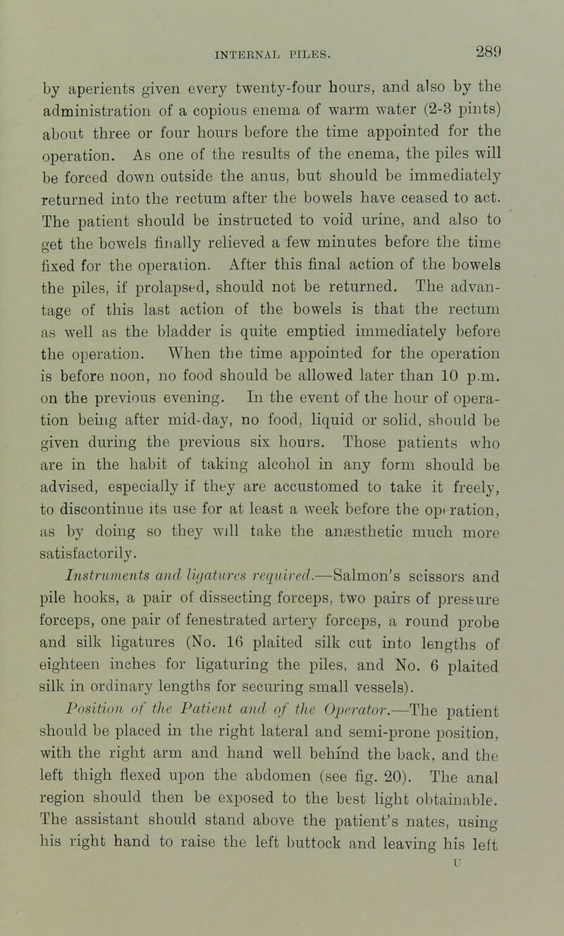 by aperients given every twenty-four hours, and also by the administration of a copious enema of warm water (2-3 pints) about three or four hours before the time appointed for the operation. As one of the results of the enema, the piles will be forced down outside the anus, but should be immediately returned into the rectum after the bowels have ceased to act. The patient should be instructed to void urine, and also to get the bowels finally relieved a few minutes before the time fixed for the operation. After this final action of the bowels the piles, if prolapsed, should not be returned. The advan- tage of this last action of the bowels is that the rectum as well as the bladder is quite emptied immediately before the operation. When the time appointed for the operation is before noon, no food should be allowed later than 10 p.m. on the previous evening. In the event of the hour of opera- tion being after mid-day, no food, liquid or solid, should be given during the previous six hours. Those patients who are in the habit of taking alcohol in any form should be advised, especially if they are accustomed to take it freely, to discontinue its use for at least a week before the opu’ation, as by doing so they will take the amesthetic much more satisfactorily. Instruments and lif/atures required.—Salmon’s scissors and pile hooks, a pair of dissecting forceps, two pairs of pressure forceps, one pair of fenestrated artery forceps, a round probe and silk ligatures (No. 16 plaited silk cut into lengths of eighteen inches for ligaturing the piles, and No. 6 plaited silk in ordinary lengths for securing small vessels). Position of the Patient and of the Operator.—The patient should be placed in the right lateral and semi-prone position, with the right arm and hand well behind the back, and the left thigh flexed upon the abdomen (see fig. 20). The anal region should then be exposed to the best light obtainable. The assistant should stand above the patient’s nates, using his right hand to raise the left buttock and leaving his left I'