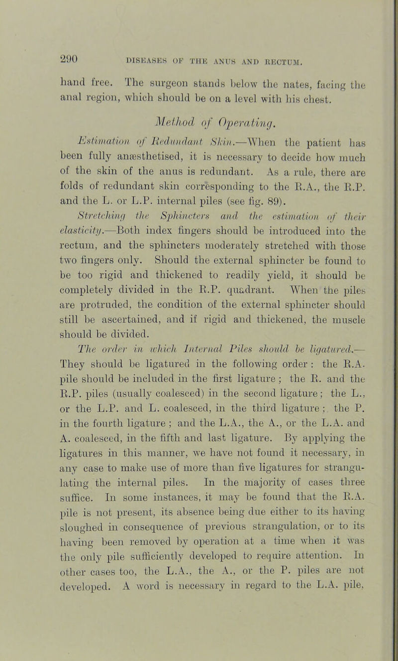 ‘2‘)0 hand Iree. The surgeon stands below the nates, facing the anal region, wliich should be on a level with his chest. Method of Operating. <>f licdundaHt Skin.—When the patient has been fully anaesthetised, it is necessary to decide how much of the skin of the anus is redundant. As a rule, there are folds of redundant skin corresponding to the Pi.A., the Pi.P. and the L. or L.P. internal piles (see fig. 89). Stretcttiigi ttie S2)ki)ictcrs and ttie estimation of their elasticitij.—Both index fingers should be introduced into the rectum, and the sphincters moderately stretched with those two fingers only. Should the external sphincter be found to be too rigid and thickened to readily yield, it should be completely divided in the E.P. quadrant. When the piles are protruded, the condition of the external sphincter should still be ascertained, and if rigid and thickened, the muscle should be divided. The order in which Internal Piles should he ligatured.— They should be ligatured in the following order : the E.A. pile should be included in the first ligature ; the E. and the E.P. piles (usually coalesced) in the second ligature; the L., or the L.P. and L. coalesced, in the third ligature ; the P. in the fourth ligature ; and the L.A., the A., or the L.A. and A. coalesced, in the fifth and last ligature. By applying the ligatures in this manner, we have not found it necessary, in any case to make use of more than five ligatures for strangu- lating the internal piles. In the majority of cases three suffice. In some instances, it may l)e found that the E.A. pile is not present, its absence being due either to its having sloughed in consequence of previous strangulation, or to its having been removed by operation at a time when it was the only pile sufficiently developed to require attention. In other cases too, the L.A., the A., or the P. piles are not developed, k word is necessary in regard to the L.A. pile,