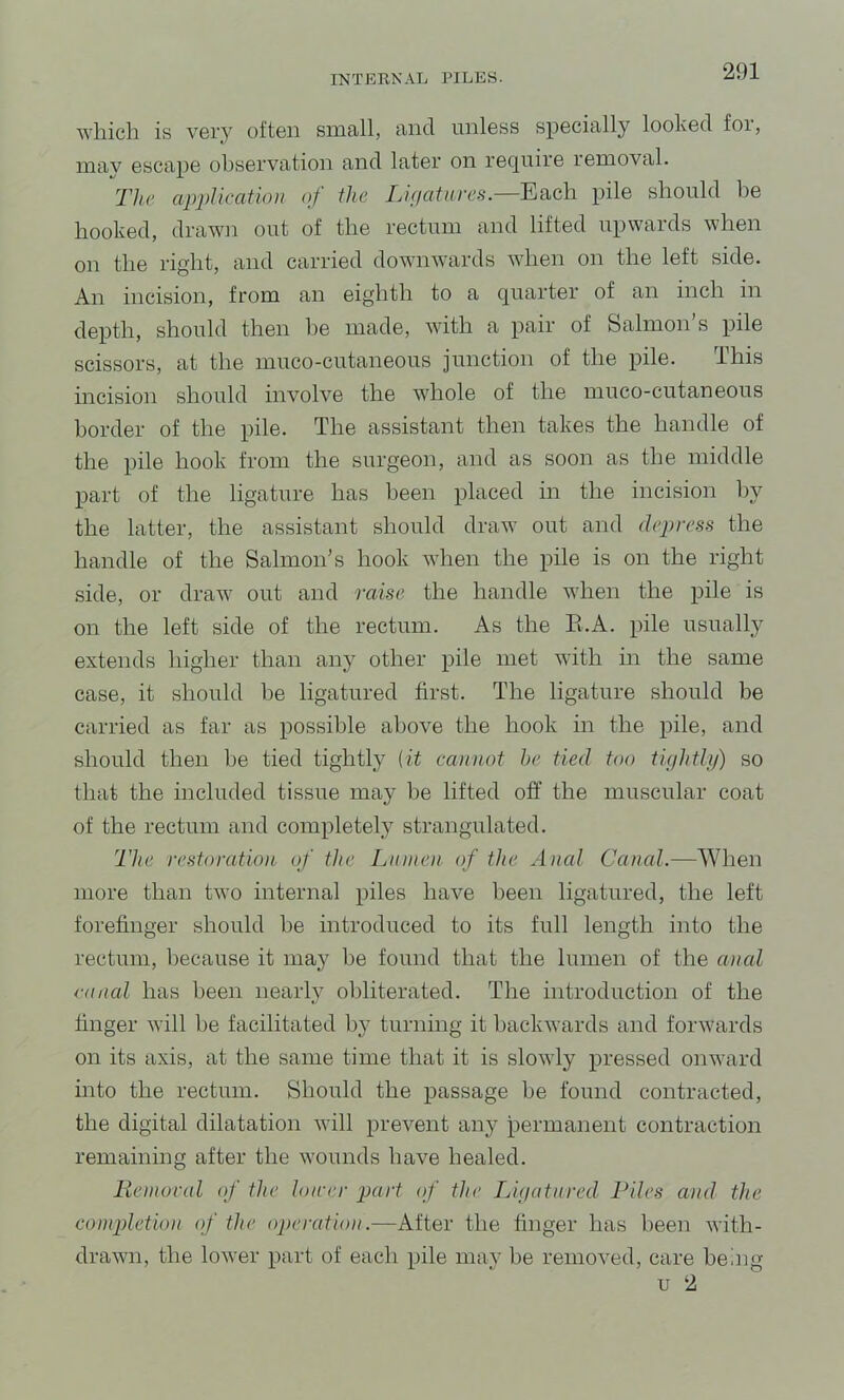 which is very often small, and unless specially looked for, niav escape observation and later on require removal. The apj)Ueatioit of the Lifiatures.—Each pile should be hooked, drawn out of the rectum and lifted upwards when on the right, and carried downwards when on the left side. An incision, from an eighth to a quarter of an inch in depth, should then be made, with a pair of Salmon s pile scissors, at the muco-cutaneous junction of the pile. This incision should involve the whole of the muco-cutaneous border of the pile. The assistant then takes the handle of the pile hook from the surgeon, and as soon as the middle part of the ligature has been placed in the incision by the latter, the assistant should draw out and depress the handle of the Salmon's hook when the pile is on the right side, or draw out and raise the handle when the pile is on the left side of the rectum. As the E.A. pile usually extends higher than any other pile met with in the same case, it should be ligatured first. The ligature should be carried as far as possible above the hook in the pile, and should then he tied tightly (it cannot he tied too tightlij) so that the included tissue may he lifted off the muscular coat of the rectum and completelj^ strangulated. The restoration of the Linnen of the Anal Canal.—When more than two internal piles have been ligatured, the left forefinger should he introduced to its full length into the rectum, because it may be found that the lumen of the anal canal has been nearly obliterated. The introduction of the finger will be facilitated turning it backwards and forwards on its axis, at the same time that it is slowly pressed onward into the rectum. Should the passage be found contracted, the digital dilatation will prevent any permanent contraction remaining after the wounds have healed. lieinoral of the loirer part of the Lipatnred Piles and the eompletuni of the operation.—After the finger has been with- drawn, the lower part of each pile may be removed, care being u 2