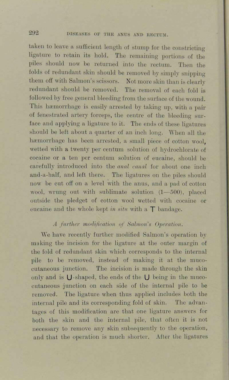 ‘21)‘2 taken to leave ii sutficient lengtli of stump foi- the constricting ligature to retain its hold. The remaining portions of the piles should now he returned into the I'ectuni. Then the folds of redundant skin should lie removed hy simply snipping them oft with Salmon’s scissors. Not more skin than is clearly redundant should l)e removed. The removal of each fold is followed hy free general bleeding from the surface of the wound. This Inemorrhage is easily arrested by taking up, with a pair of fenestrated artery forceps, the centre of the lileeding sur- face and applying a ligature to it. The ends of these ligatures should be left about a quarter of an inch long. When all the Inemorrhage has been arrested, a small piece of cotton wool, wetted with a twenty per centum solution of hydrochlorate of cocaine or a ten per centum solution of eucaine, should be carefully introduced into the anal canal for aliout one inch and-a-half, and left there. The ligatures on the piles should now be cut off on a level with the anus, and a pad of cotton wool, wrung out with sublimate solution (1—500), placed outside the pledget of cotton wool wetted with cocame or eucaine and the whole kept in situ with a T bandage. A further mollification of Salmoifs Operation. We have recently further modified Salmon’s operation by making the incision for the ligature at the outer margin of the fold of redundant skin which corresponds to the internal pile to be removed, instead of making it at the muco- cutaneous junction. The incision is made through the skin only and is U-shaped, the ends of the U being in the muco- cutaneous junction on each side of the internal pile to be removed. The ligature when thus applied includes both the internal pile and its corresponding fold of skin. The advan- tages of this modification are that one ligature answers for both the skin and the internal pile, that often it is not necessary to remove any skin subsequently to the operation, and that the operation is much shorter. After the ligatures
