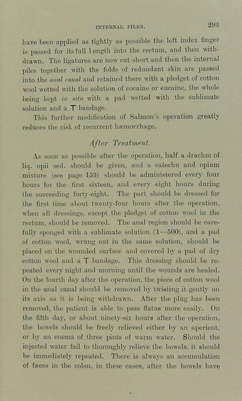have been applied as tightly as possible the lelt index fingei is passed for its full length into the rectum, and then with- drawn. The ligatures are now cut short and then the internal piles together with the folds of redundant skin are passed into the anal canal and retained there with a pledget of cotton wool wetted with the solution of cocaine or eucaine, the whole being kept In situ, with a pad wetted with the sublimate solution and a T bandage. This further modification of Salmon’s operation greatly reduces the risk of recurrent hiemorrhage, After Treatmant. As soon as possible after the operation, half a drachm of liq. opii sed. should be given, and a catechu and opium mixture (see page 153) should be administered every four hours for the first sixteen, and every eight hours during the succeeding forty-eight. The part should he dressed for the first time about twenty-four hours after the operation, when all dressings, except the pledget of cotton wool in the rectum, should be removed. The anal region should be care- fully sponged with a sublimate solution (1—500), and a pad of cotton wool, wrung out in the same solution, should he placed on the wounded surface and covered by a pad of diy cotton wool and a T bandage. This dressing should he re- peated every night and morning until the wounds are healed. On the fourth day after the operation, the piece of cotton wool in the anal canal should he removed by twisting it gently on its axis as it is being withdrawn. After the plug has been removed, the patient is able to pass flatus more easil}'. On the fifth day, or about ninety-six hours after the operation, the bowels should be freely relieved either by an aperient, or by an enema of three pints of warm water. Should the injected water fail to thoroughly relieve the bowels, it should be immediately repeated. There is alwaj^s an accumulation of fieces in the colon, in these cases, after the bowels have