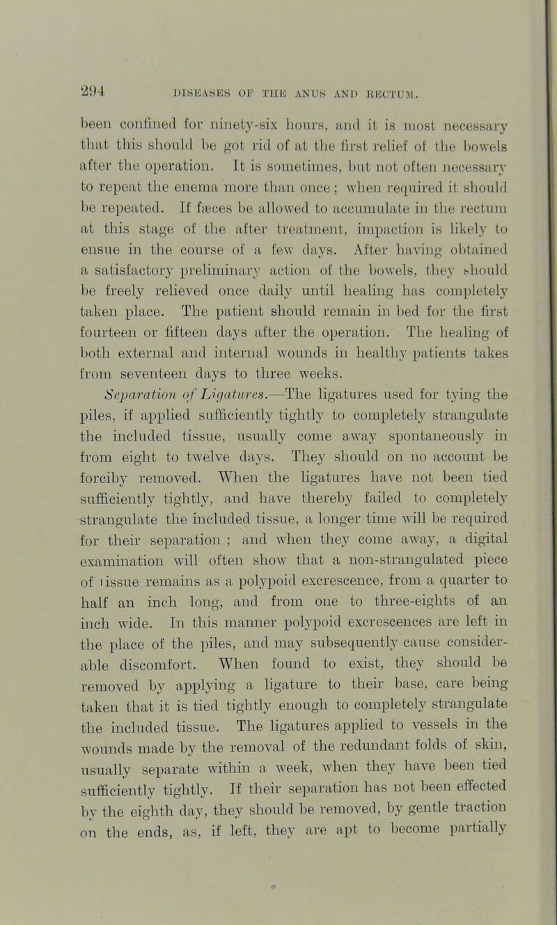DlSHASliS OF Tllli ANUS ANJ) KliCTUM. been conlined for niiieiy-six lioiirs, and it is most necessary that this should he got rid of at the first relief of the bowels after the operation. It is sometimes, hut not often necessary to repeat the enema more than once; when required it should he repeated. If fieces he allowed to accumulate in the rectum at this stage of the after treatment, impaction is likely to ensue in the course of a few days. After having obtained a satisfactory preliminary action of the bowels, they should he freely relieved once daily until healing has completely taken place. The patient should remain in hed for the first fourteen or fifteen days after the operation. The healing of both external and internal wounds in healthy patients takes from seventeen days to three weeks. Separation of Ligatures.—The ligatures used for t3ung the piles, if applied sufficiently tightly to completely strangulate the included tissue, usually come away spontaneous!} in from eight to twelve days. The} should on no account he forcihy removed. When the ligatures have not been tied sufficiently tightly, and have thereby failed to completely strangulate the included tissue, a longer time will he required for their separation ; and when they come away, a digital examination will often show that a non-strangulated piece of tissue remains as a polypoid excrescence, from a quarter to half an inch long, and from one to three-eights of an inch wide. In this manner polypoid excrescences are left in the place of the piles, and may subsequently cause consider- al)le discomfort. When found to exist, they should he removed hy applying a ligature to their base, care being taken that it is tied tightly enough to completely strangulate the included tissue. The ligatures applied to vessels in the wounds made by the removal of the redundant folds of skin, usually separate within a Aveek, when they have been tied sufficiently tightly. If their separation has not l)een effected by the eighth day, they should he remoA’ed, hy gentle traction on the ends, as, if left, they are apt to become paitially
