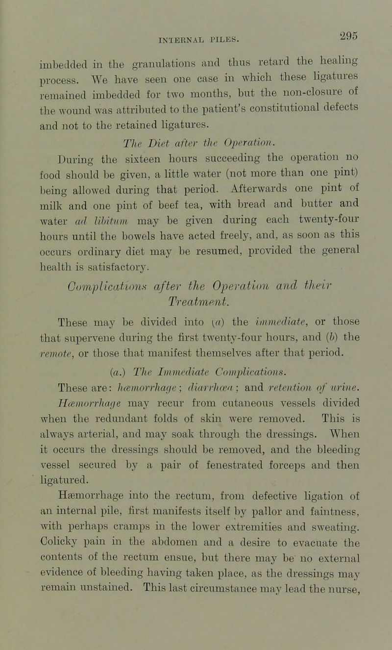 imbedded in the ranulatioiis and thus retard the healing process. We have seen one case in which these ligatures remained imhedded for two months, but the non-closuie of the wound was attriliuted to the patient’s constitutional defects and not to the retained ligatures. The Diet after the Operation. During the sixteen hours succeeding the operation no food should be given, a little water (not more than one pint) being allowed during that period. Afterwards one pint of milk and one pint of beef tea, with bread and butter and water ad lihitnm may be given during each twenty-four hours until the bowels have acted freely, and, as soon as this occurs ordinary diet may be resumed, provided the general health is satisfactory. Gomp Heat ions after the Operation and their Treatment. These may be divided into pi) the immediate, or those that supervene during the first twenty-four hours, and {h) the remote, or those that manifest themselves after that period. (a.) The Immediate Complications. These are: luemorrhafie; diarrhoea; and retention, of urine. Jhemorrhaije may recur from cutaneous vessels divided when the redundant folds of skin were removed. This is always arterial, and may soak through the dressings. When it occurs the dressings should be removed, and the bleeding vessel secured by a pair of fenestrated forceps and then ligatured. Hsemorrhage into the rectum, from defective ligation of an internal pile, first manifests itself hy pallor and faintness, with perhaps cramps in the lower extremities and sweating. Colicky pain in the abdomen and a desire to evacuate the contents of the rectum ensue, but there may be no external evidence of bleeding having taken place, as the dressings may remain unstained. This last circumstance may lead the nurse.